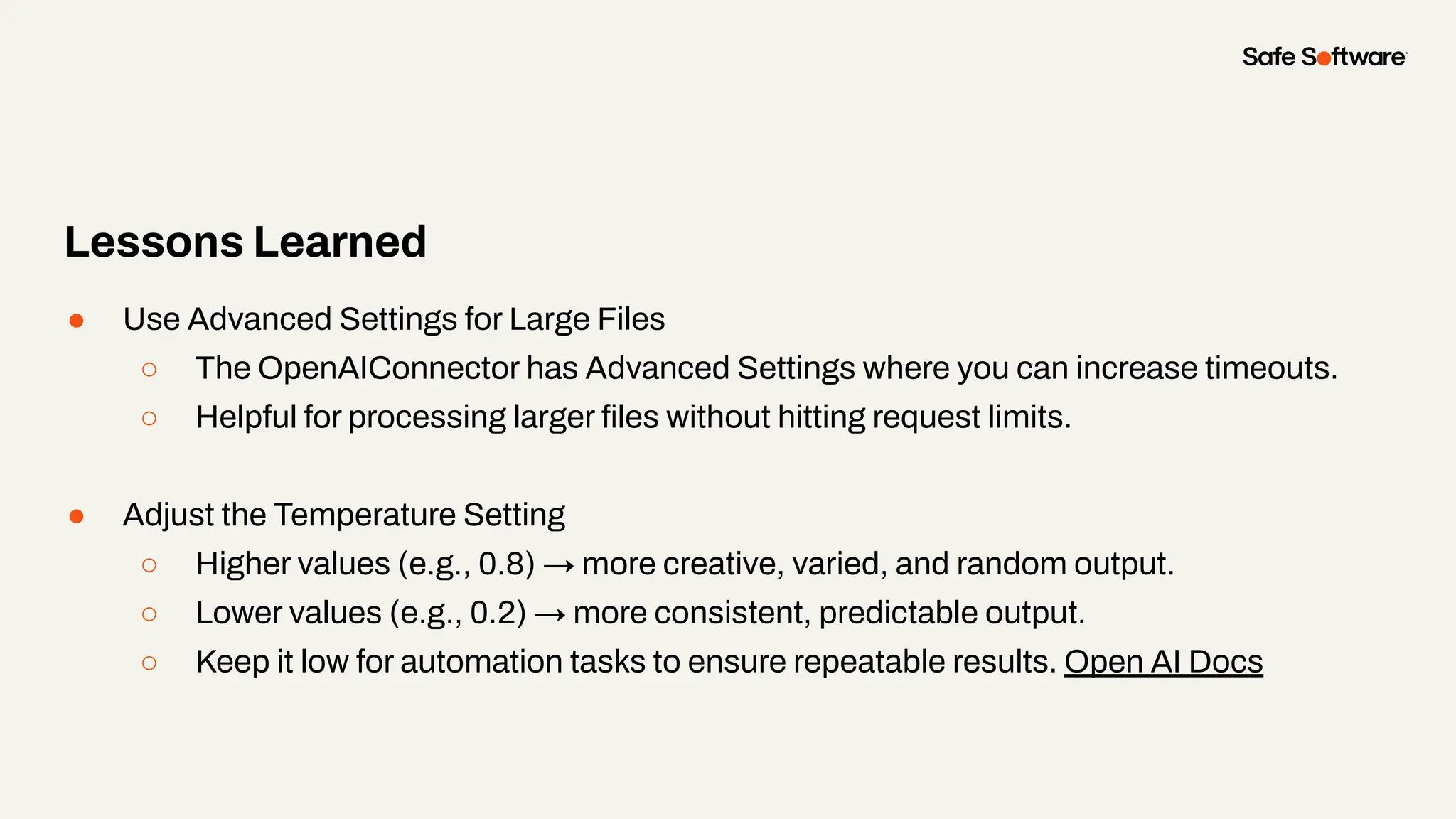 ● Use Advanced Settings for Large Files
○ The OpenAIConnector has Advanced Settings where you can increase timeouts.
○ Helpful for processing larger ﬁles without hitting request limits.
● Adjust the Temperature Setting
○ Higher values (e.g., 0.8) → more creative, varied, and random output.
○ Lower values (e.g., 0.2) → more consistent, predictable output.
○ Keep it low for automation tasks to ensure repeatable results. Open AI Docs
Lessons Learned
 