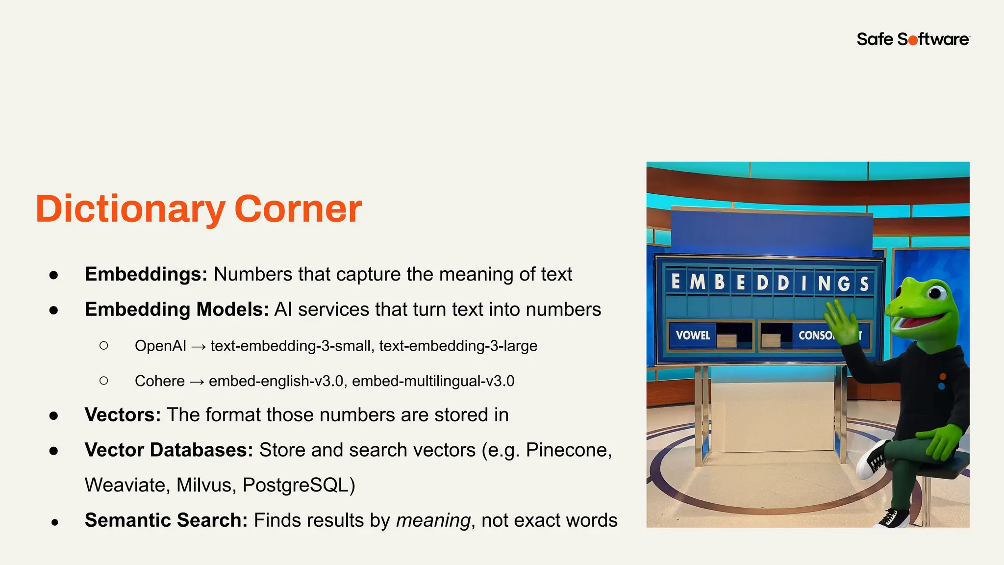 Dictionary Corner
● Embeddings: Numbers that capture the meaning of text
● Embedding Models: AI services that turn text into numbers
○ OpenAI → text-embedding-3-small, text-embedding-3-large
○ Cohere → embed-english-v3.0, embed-multilingual-v3.0
● Vectors: The format those numbers are stored in
● Vector Databases: Store and search vectors (e.g. Pinecone,
Weaviate, Milvus, PostgreSQL)
● Semantic Search: Finds results by meaning, not exact words
 