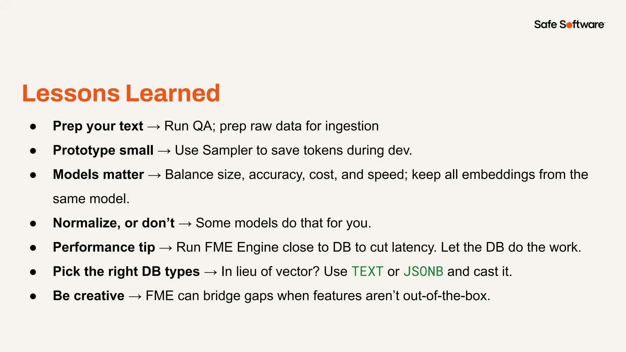 Lessons Learned
● Prep your text → Run QA; prep raw data for ingestion
● Prototype small → Use Sampler to save tokens during dev.
● Models matter → Balance size, accuracy, cost, and speed; keep all embeddings from the
same model.
● Normalize, or don’t → Some models do that for you.
● Performance tip → Run FME Engine close to DB to cut latency. Let the DB do the work.
● Pick the right DB types → In lieu of vector? Use TEXT or JSONB and cast it.
● Be creative → FME can bridge gaps when features aren’t out-of-the-box.
 