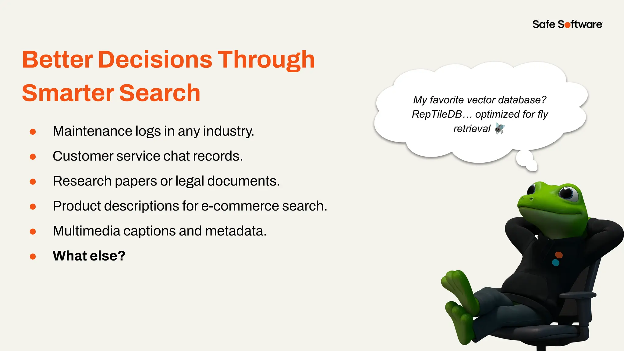 Sub-Section Name Here
● Maintenance logs in any industry.
● Customer service chat records.
● Research papers or legal documents.
● Product descriptions for e-commerce search.
● Multimedia captions and metadata.
● What else?
Better Decisions Through
Smarter Search My favorite vector database?
RepTileDB… optimized for fly
retrieval 🪰
 