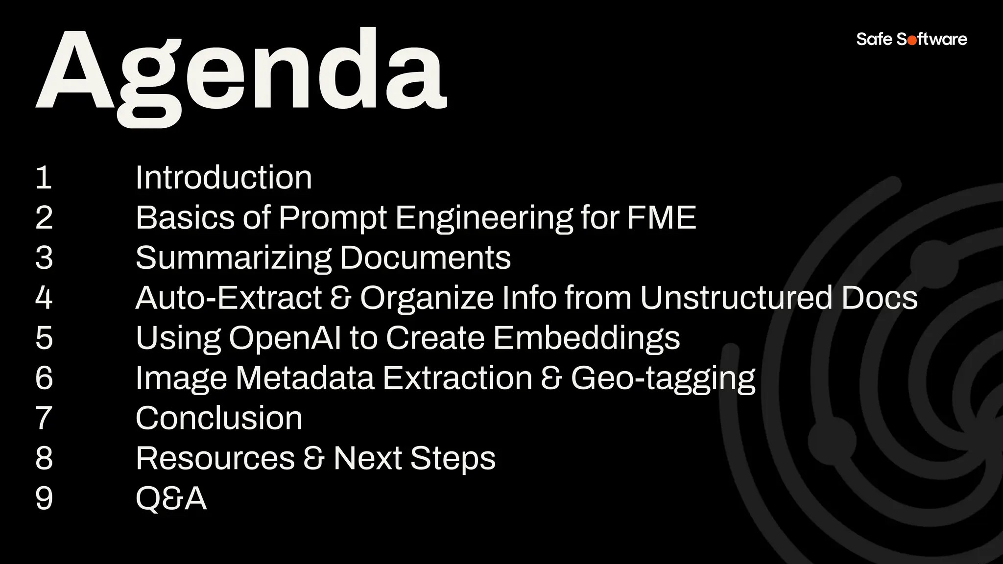 Agenda
1 Introduction
2 Basics of Prompt Engineering for FME
3 Summarizing Documents
4 Auto-Extract & Organize Info from Unstructured Docs
5 Using OpenAI to Create Embeddings
6 Image Metadata Extraction & Geo-tagging
7 Conclusion
8 Resources & Next Steps
9 Q&A
Agenda
 