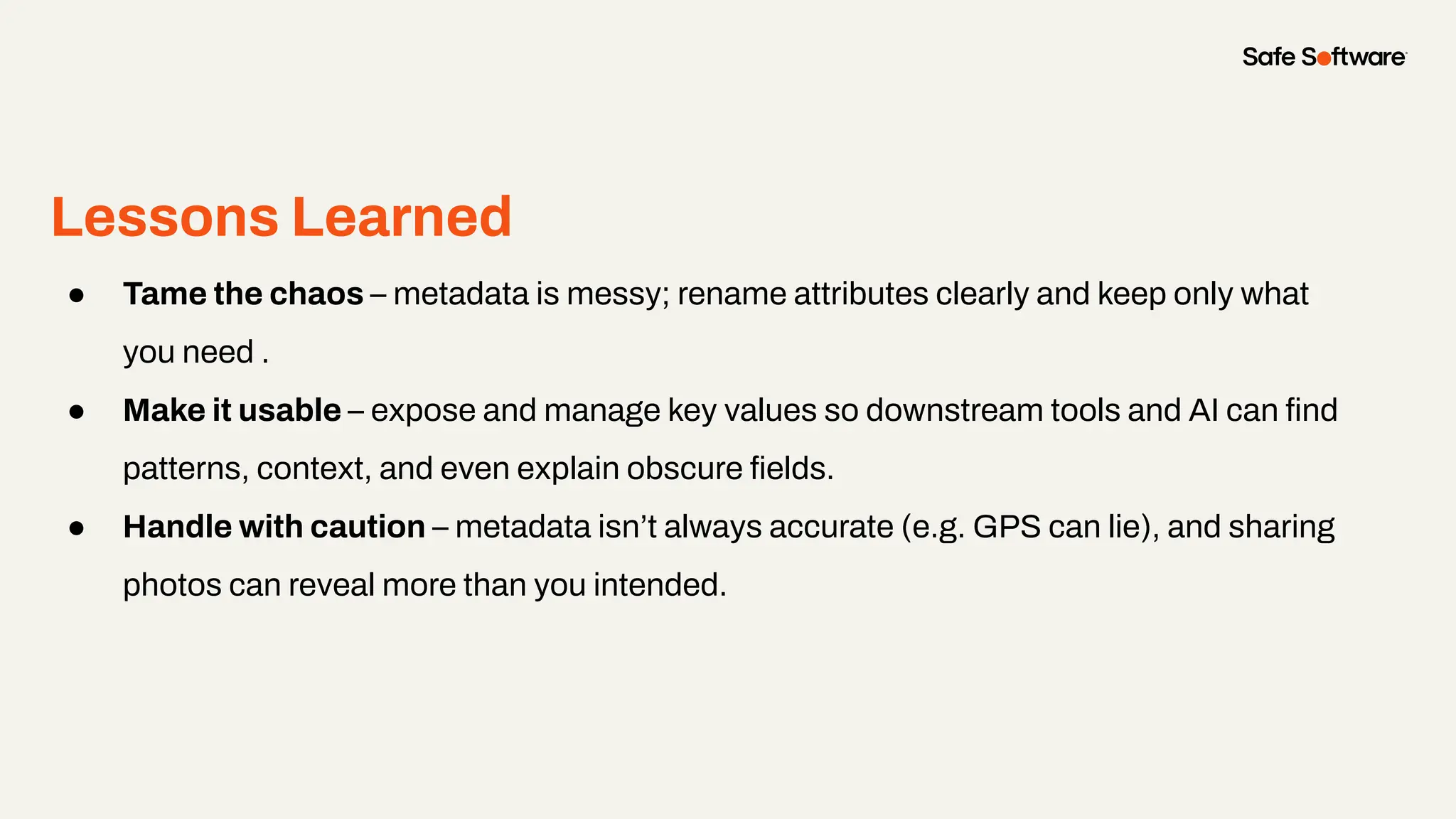Lessons Learned
● Tame the chaos – metadata is messy; rename attributes clearly and keep only what
you need .
● Make it usable – expose and manage key values so downstream tools and AI can ﬁnd
patterns, context, and even explain obscure ﬁelds.
● Handle with caution – metadata isn’t always accurate (e.g. GPS can lie), and sharing
photos can reveal more than you intended.
 
