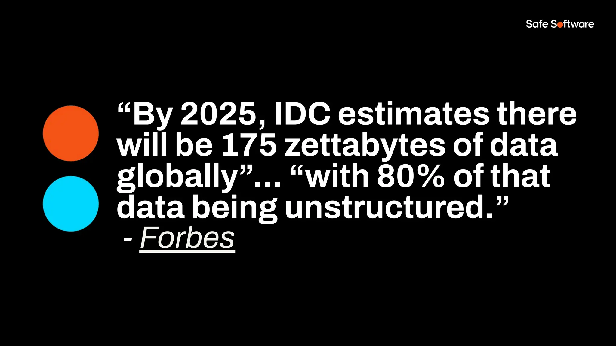 “By 2025, IDC estimates there
will be 175 zettabytes of data
globally”... “with 80% of that
data being unstructured.”
- Forbes
 