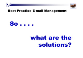7 Reasons Why You Should NOT Check
Email First Thing in the Morning?
1: The inbox is NOT your to-do list
2: Starting with email makes you REactive rather than PROactive
3: Ignorance is bliss!
4: Avoids short-term gratification to achieve longer term results
5: Checking e-mail is an excuse for a lack of priorities
6: Your morning energy and alertness should be directed to
higher priorities
7: Controls unmanaged and unspoken expectations
Solutions for Success 2013 www.emailtiger.com.au
 