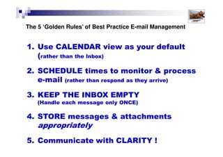 Shift Your Working Paradigm
A key to being more productive and effective in the workplace,
especially when using email is to shift your ‘default’ working style.
• Inbox-based
• Interruption-
driven
• REactive
• Calendar-based
• Plan-driven
• PROactive
Solutions for Success 2013 www.emailtiger.com.au
 