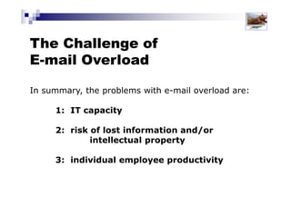 The Challenge of
E-mail Overload
In summary, the problems with e-mail overload are:
1: IT capacity
2: risk of lost information and/or
intellectual property
3: individual employee productivity
Solutions for Success 2013 www.emailtiger.com.au
 