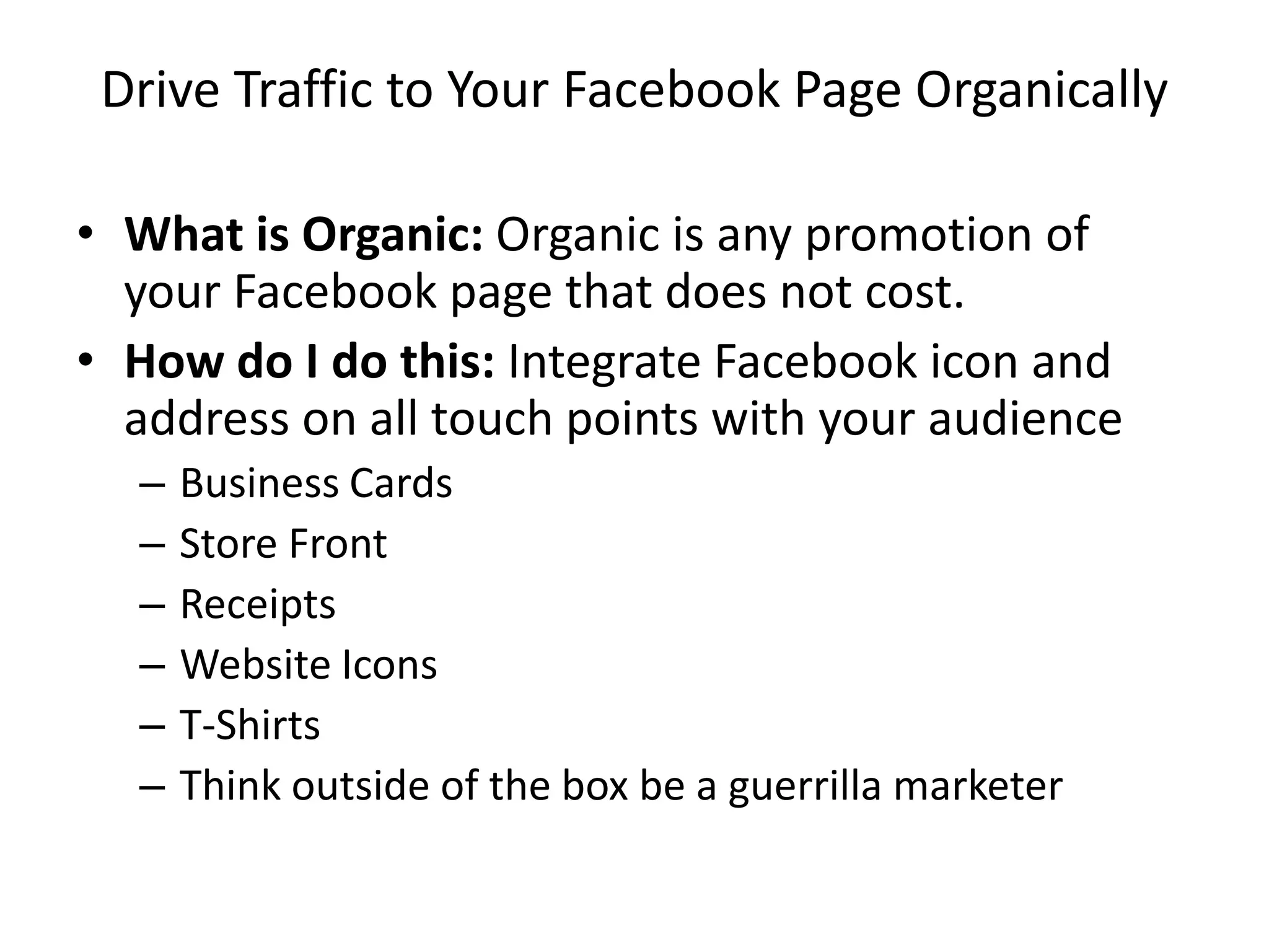 Drive Traffic to Your Facebook Page Organically
• What is Organic: Organic is any promotion of
your Facebook page that does not cost.
• How do I do this: Integrate Facebook icon and
address on all touch points with your audience
– Business Cards
– Store Front
– Receipts
– Website Icons
– T-Shirts
– Think outside of the box be a guerrilla marketer
 