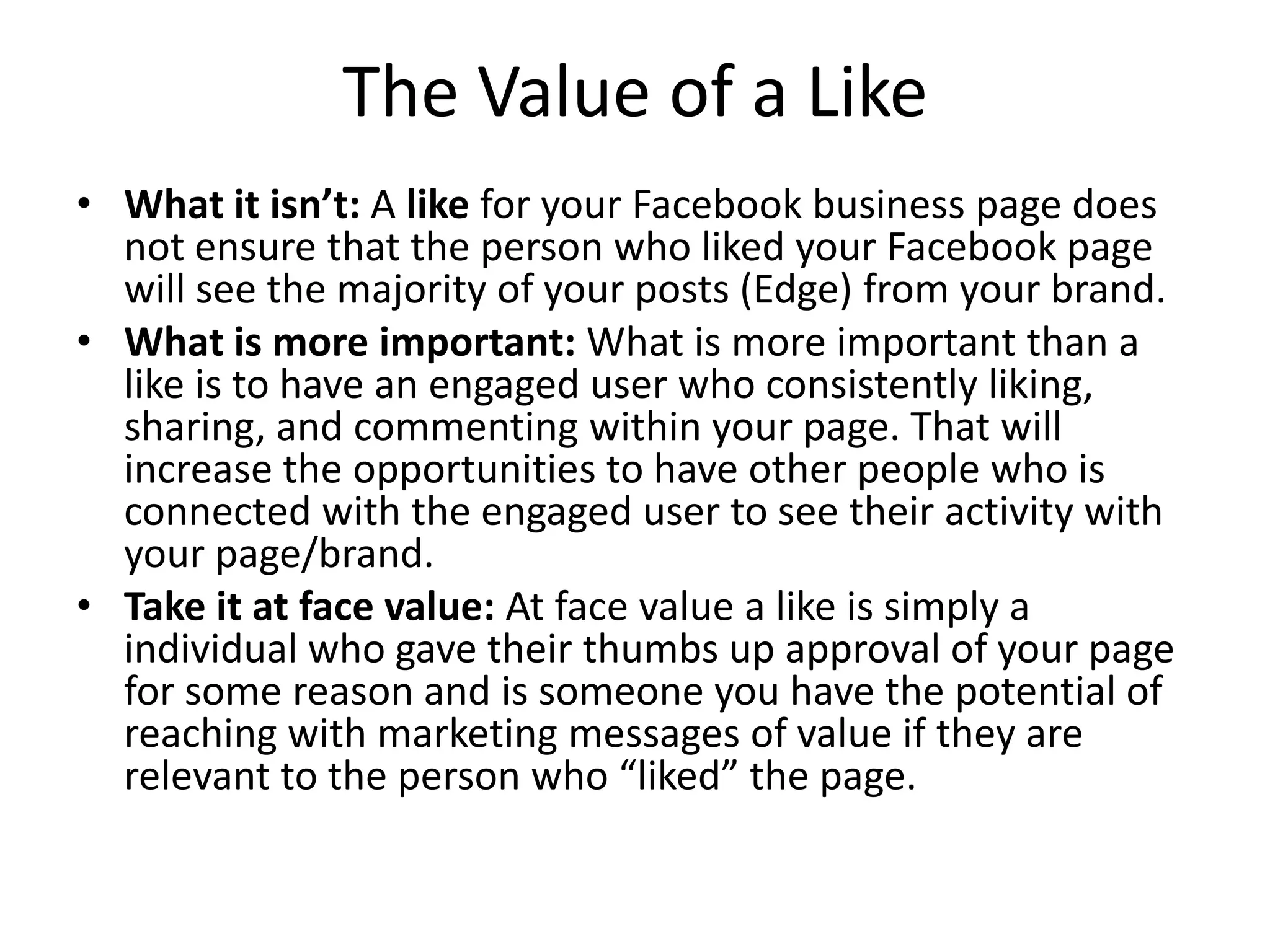 The Value of a Like
• What it isn’t: A like for your Facebook business page does
not ensure that the person who liked your Facebook page
will see the majority of your posts (Edge) from your brand.
• What is more important: What is more important than a
like is to have an engaged user who consistently liking,
sharing, and commenting within your page. That will
increase the opportunities to have other people who is
connected with the engaged user to see their activity with
your page/brand.
• Take it at face value: At face value a like is simply a
individual who gave their thumbs up approval of your page
for some reason and is someone you have the potential of
reaching with marketing messages of value if they are
relevant to the person who “liked” the page.
 