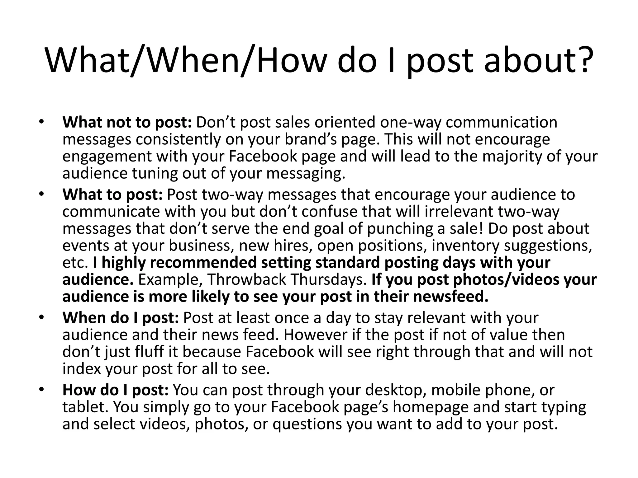 What/When/How do I post about?
• What not to post: Don’t post sales oriented one-way communication
messages consistently on your brand’s page. This will not encourage
engagement with your Facebook page and will lead to the majority of your
audience tuning out of your messaging.
• What to post: Post two-way messages that encourage your audience to
communicate with you but don’t confuse that will irrelevant two-way
messages that don’t serve the end goal of punching a sale! Do post about
events at your business, new hires, open positions, inventory suggestions,
etc. I highly recommended setting standard posting days with your
audience. Example, Throwback Thursdays. If you post photos/videos your
audience is more likely to see your post in their newsfeed.
• When do I post: Post at least once a day to stay relevant with your
audience and their news feed. However if the post if not of value then
don’t just fluff it because Facebook will see right through that and will not
index your post for all to see.
• How do I post: You can post through your desktop, mobile phone, or
tablet. You simply go to your Facebook page’s homepage and start typing
and select videos, photos, or questions you want to add to your post.
 