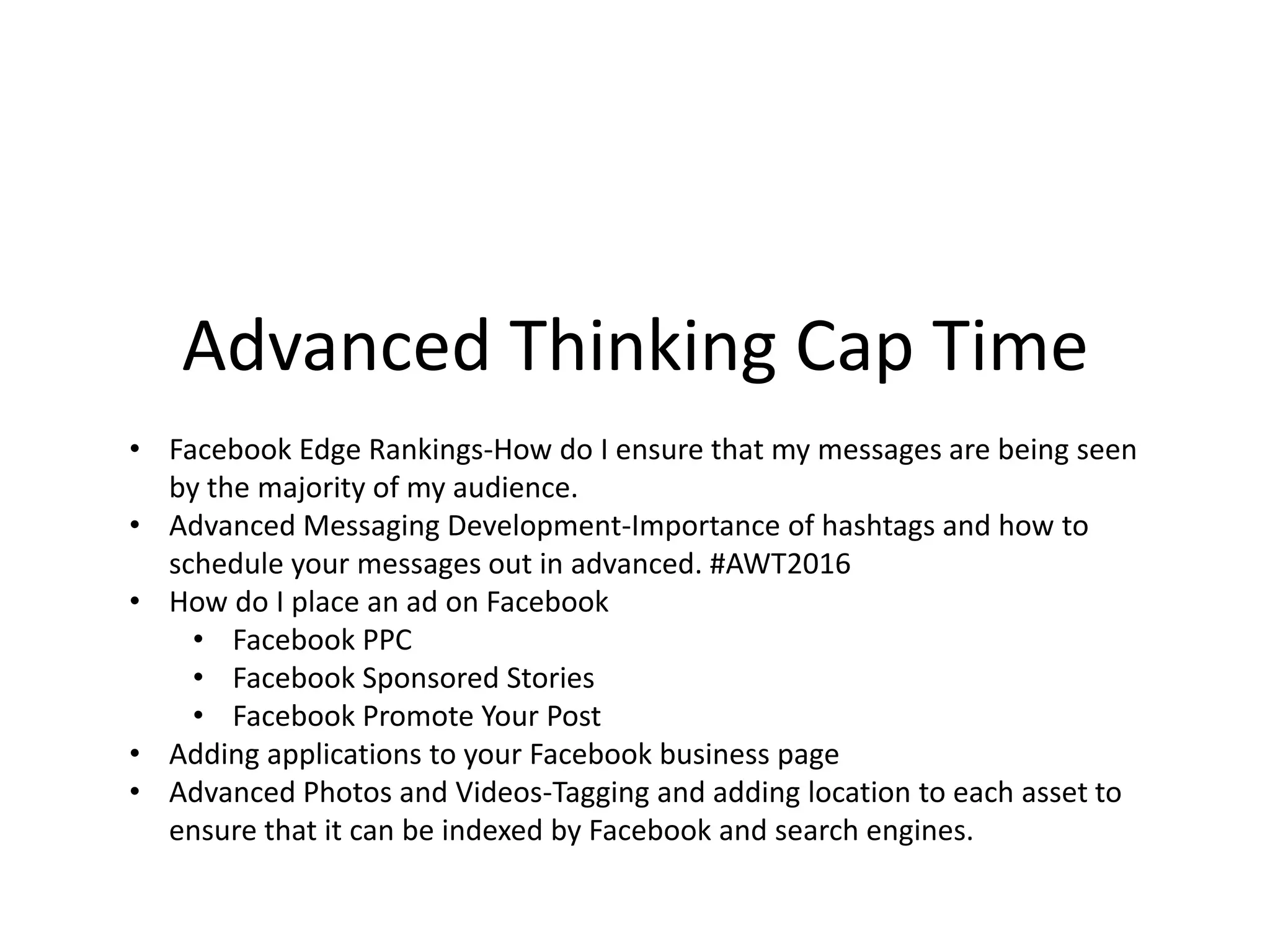 • Facebook Edge Rankings-How do I ensure that my messages are being seen
by the majority of my audience.
• Advanced Messaging Development-Importance of hashtags and how to
schedule your messages out in advanced. #AWT2016
• How do I place an ad on Facebook
• Facebook PPC
• Facebook Sponsored Stories
• Facebook Promote Your Post
• Adding applications to your Facebook business page
• Advanced Photos and Videos-Tagging and adding location to each asset to
ensure that it can be indexed by Facebook and search engines.
Advanced Thinking Cap Time
 