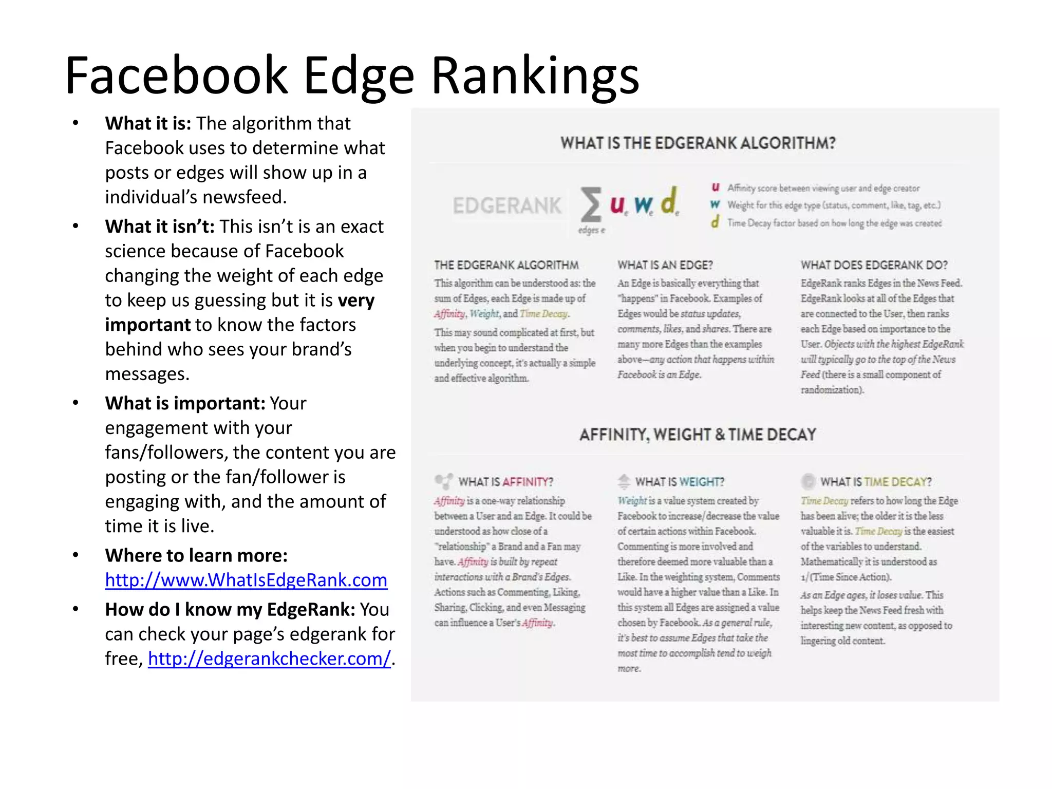 Facebook Edge Rankings
• What it is: The algorithm that
Facebook uses to determine what
posts or edges will show up in a
individual’s newsfeed.
• What it isn’t: This isn’t is an exact
science because of Facebook
changing the weight of each edge
to keep us guessing but it is very
important to know the factors
behind who sees your brand’s
messages.
• What is important: Your
engagement with your
fans/followers, the content you are
posting or the fan/follower is
engaging with, and the amount of
time it is live.
• Where to learn more:
http://www.WhatIsEdgeRank.com
• How do I know my EdgeRank: You
can check your page’s edgerank for
free, http://edgerankchecker.com/.
 