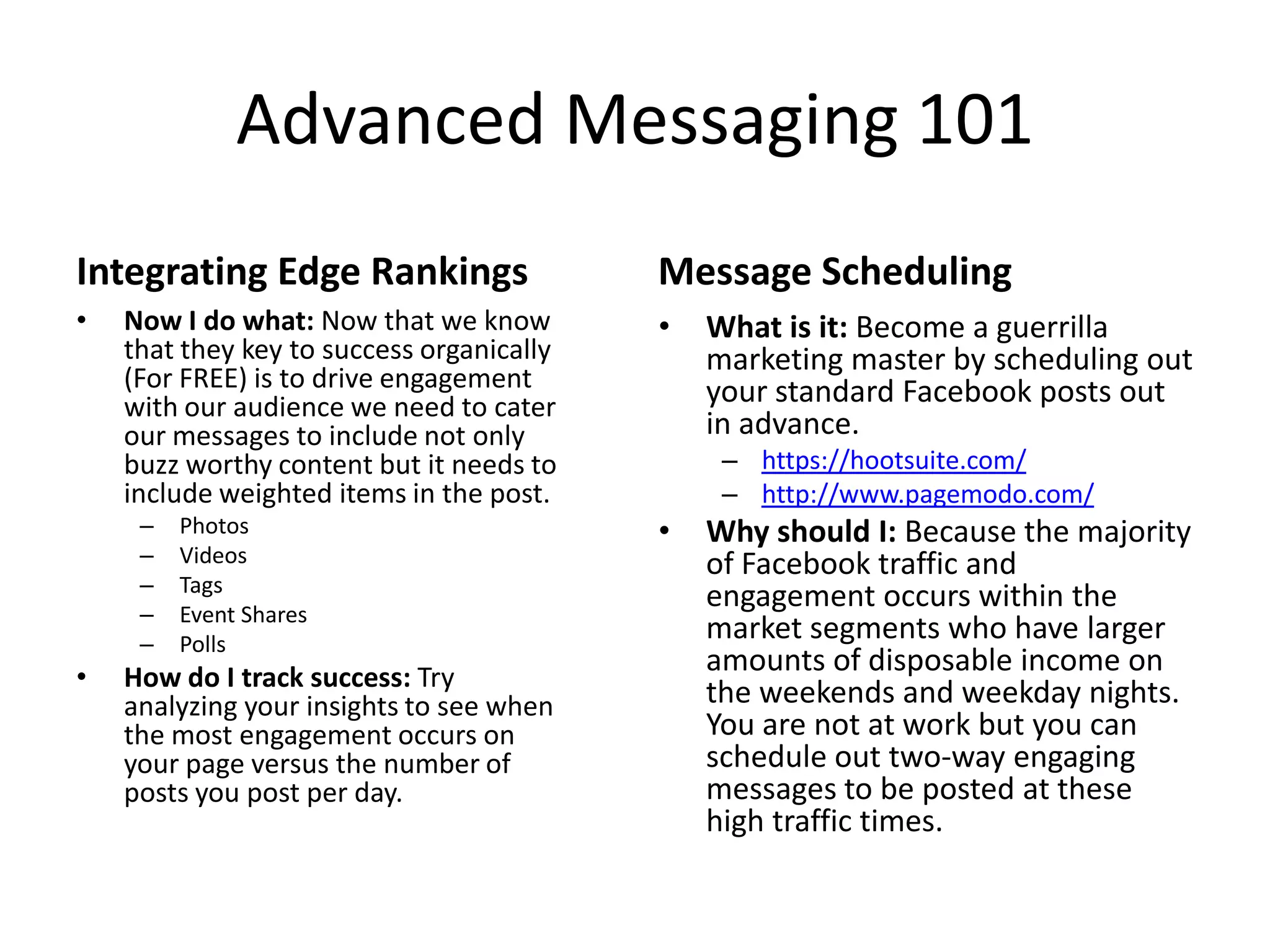 Advanced Messaging 101
Integrating Edge Rankings
• Now I do what: Now that we know
that they key to success organically
(For FREE) is to drive engagement
with our audience we need to cater
our messages to include not only
buzz worthy content but it needs to
include weighted items in the post.
– Photos
– Videos
– Tags
– Event Shares
– Polls
• How do I track success: Try
analyzing your insights to see when
the most engagement occurs on
your page versus the number of
posts you post per day.
Message Scheduling
• What is it: Become a guerrilla
marketing master by scheduling out
your standard Facebook posts out
in advance.
– https://hootsuite.com/
– http://www.pagemodo.com/
• Why should I: Because the majority
of Facebook traffic and
engagement occurs within the
market segments who have larger
amounts of disposable income on
the weekends and weekday nights.
You are not at work but you can
schedule out two-way engaging
messages to be posted at these
high traffic times.
 