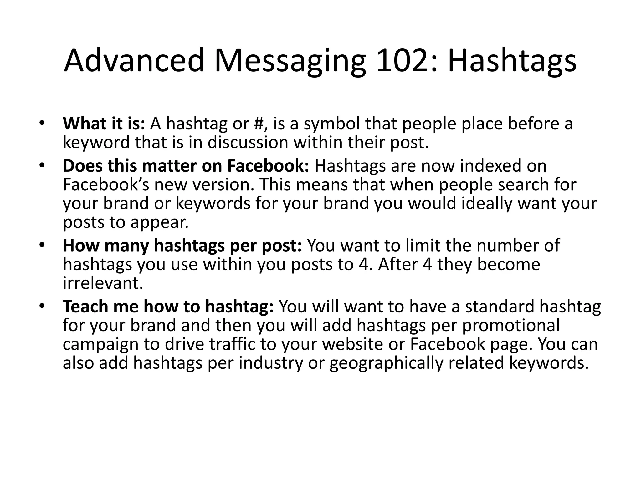 Advanced Messaging 102: Hashtags
• What it is: A hashtag or #, is a symbol that people place before a
keyword that is in discussion within their post.
• Does this matter on Facebook: Hashtags are now indexed on
Facebook’s new version. This means that when people search for
your brand or keywords for your brand you would ideally want your
posts to appear.
• How many hashtags per post: You want to limit the number of
hashtags you use within you posts to 4. After 4 they become
irrelevant.
• Teach me how to hashtag: You will want to have a standard hashtag
for your brand and then you will add hashtags per promotional
campaign to drive traffic to your website or Facebook page. You can
also add hashtags per industry or geographically related keywords.
 