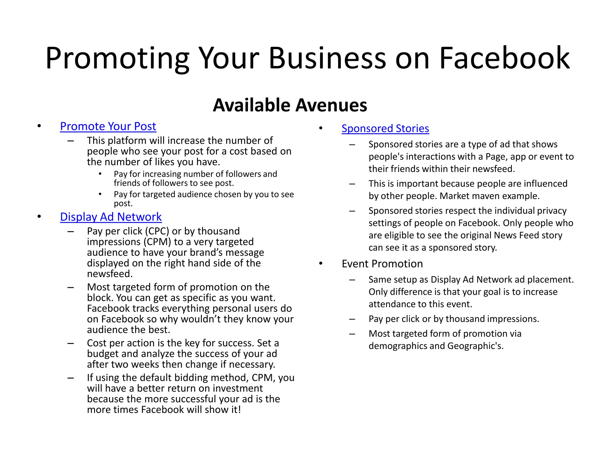 Promoting Your Business on Facebook
Available Avenues
• Promote Your Post
– This platform will increase the number of
people who see your post for a cost based on
the number of likes you have.
• Pay for increasing number of followers and
friends of followers to see post.
• Pay for targeted audience chosen by you to see
post.
• Display Ad Network
– Pay per click (CPC) or by thousand
impressions (CPM) to a very targeted
audience to have your brand’s message
displayed on the right hand side of the
newsfeed.
– Most targeted form of promotion on the
block. You can get as specific as you want.
Facebook tracks everything personal users do
on Facebook so why wouldn’t they know your
audience the best.
– Cost per action is the key for success. Set a
budget and analyze the success of your ad
after two weeks then change if necessary.
– If using the default bidding method, CPM, you
will have a better return on investment
because the more successful your ad is the
more times Facebook will show it!
• Sponsored Stories
– Sponsored stories are a type of ad that shows
people's interactions with a Page, app or event to
their friends within their newsfeed.
– This is important because people are influenced
by other people. Market maven example.
– Sponsored stories respect the individual privacy
settings of people on Facebook. Only people who
are eligible to see the original News Feed story
can see it as a sponsored story.
• Event Promotion
– Same setup as Display Ad Network ad placement.
Only difference is that your goal is to increase
attendance to this event.
– Pay per click or by thousand impressions.
– Most targeted form of promotion via
demographics and Geographic's.
 