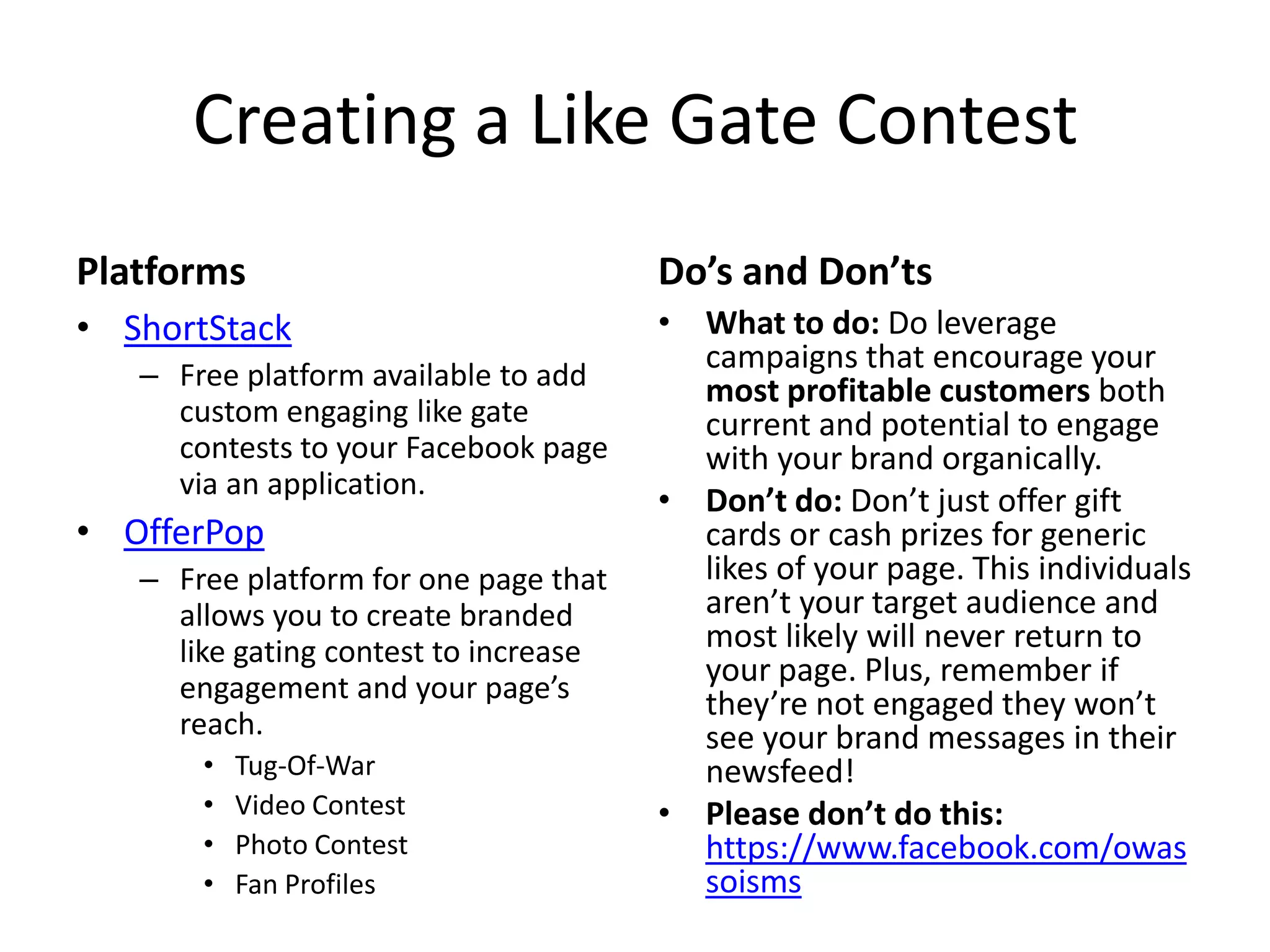 Creating a Like Gate Contest
Platforms
• ShortStack
– Free platform available to add
custom engaging like gate
contests to your Facebook page
via an application.
• OfferPop
– Free platform for one page that
allows you to create branded
like gating contest to increase
engagement and your page’s
reach.
• Tug-Of-War
• Video Contest
• Photo Contest
• Fan Profiles
Do’s and Don’ts
• What to do: Do leverage
campaigns that encourage your
most profitable customers both
current and potential to engage
with your brand organically.
• Don’t do: Don’t just offer gift
cards or cash prizes for generic
likes of your page. This individuals
aren’t your target audience and
most likely will never return to
your page. Plus, remember if
they’re not engaged they won’t
see your brand messages in their
newsfeed!
• Please don’t do this:
https://www.facebook.com/owas
soisms
 