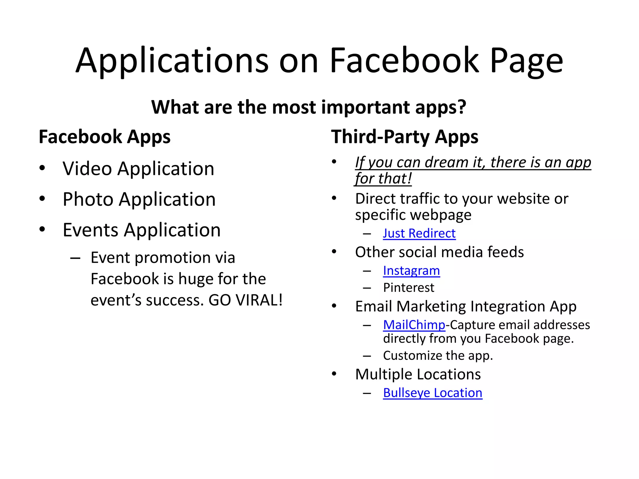 Applications on Facebook Page
Facebook Apps
• Video Application
• Photo Application
• Events Application
– Event promotion via
Facebook is huge for the
event’s success. GO VIRAL!
Third-Party Apps
• If you can dream it, there is an app
for that!
• Direct traffic to your website or
specific webpage
– Just Redirect
• Other social media feeds
– Instagram
– Pinterest
• Email Marketing Integration App
– MailChimp-Capture email addresses
directly from you Facebook page.
– Customize the app.
• Multiple Locations
– Bullseye Location
What are the most important apps?
 