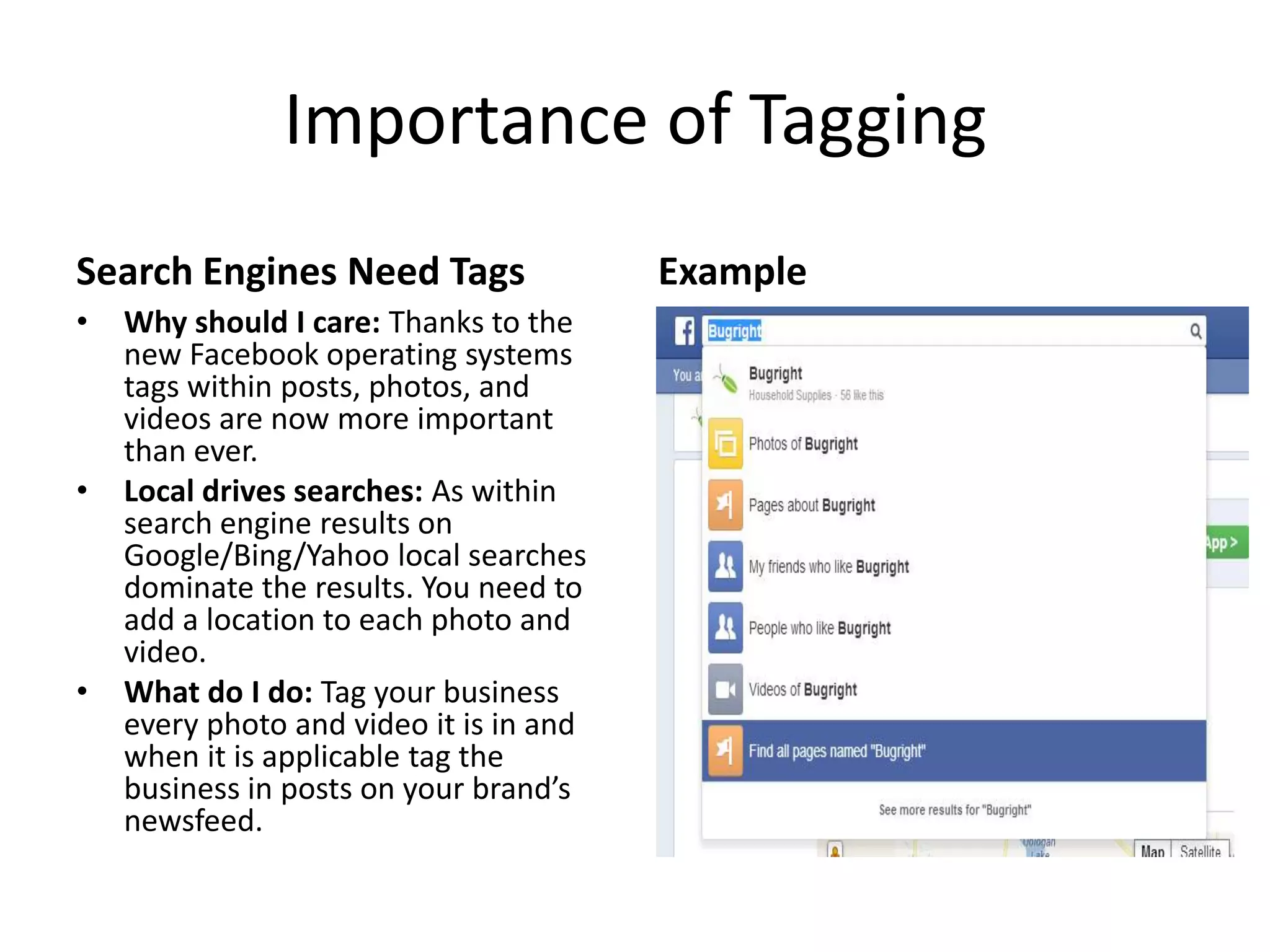 Importance of Tagging
Search Engines Need Tags
• Why should I care: Thanks to the
new Facebook operating systems
tags within posts, photos, and
videos are now more important
than ever.
• Local drives searches: As within
search engine results on
Google/Bing/Yahoo local searches
dominate the results. You need to
add a location to each photo and
video.
• What do I do: Tag your business
every photo and video it is in and
when it is applicable tag the
business in posts on your brand’s
newsfeed.
Example
 