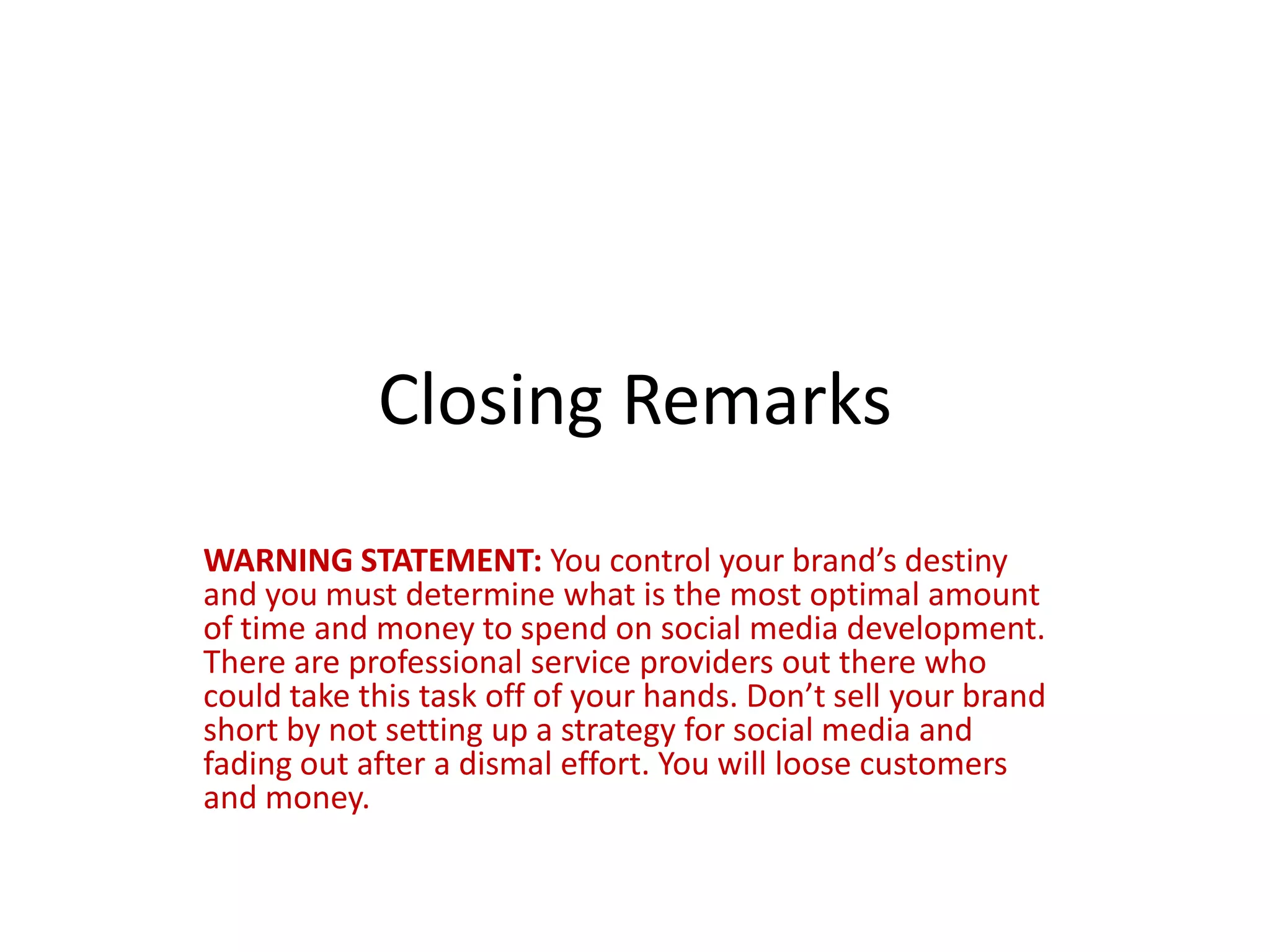 Closing Remarks
WARNING STATEMENT: You control your brand’s destiny
and you must determine what is the most optimal amount
of time and money to spend on social media development.
There are professional service providers out there who
could take this task off of your hands. Don’t sell your brand
short by not setting up a strategy for social media and
fading out after a dismal effort. You will loose customers
and money.
 