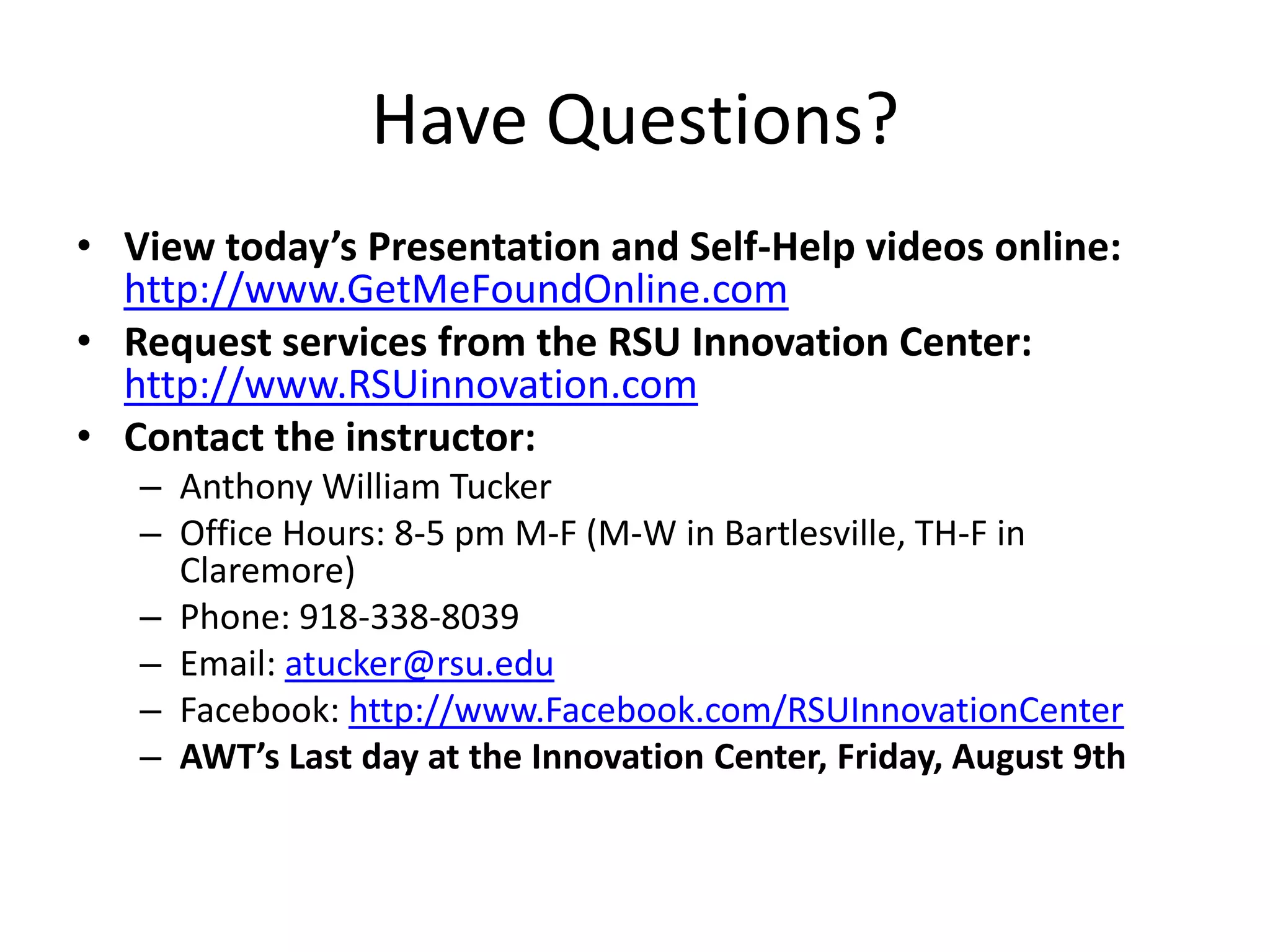 Have Questions?
• View today’s Presentation and Self-Help videos online:
http://www.GetMeFoundOnline.com
• Request services from the RSU Innovation Center:
http://www.RSUinnovation.com
• Contact the instructor:
– Anthony William Tucker
– Office Hours: 8-5 pm M-F (M-W in Bartlesville, TH-F in
Claremore)
– Phone: 918-338-8039
– Email: atucker@rsu.edu
– Facebook: http://www.Facebook.com/RSUInnovationCenter
– AWT’s Last day at the Innovation Center, Friday, August 9th
 