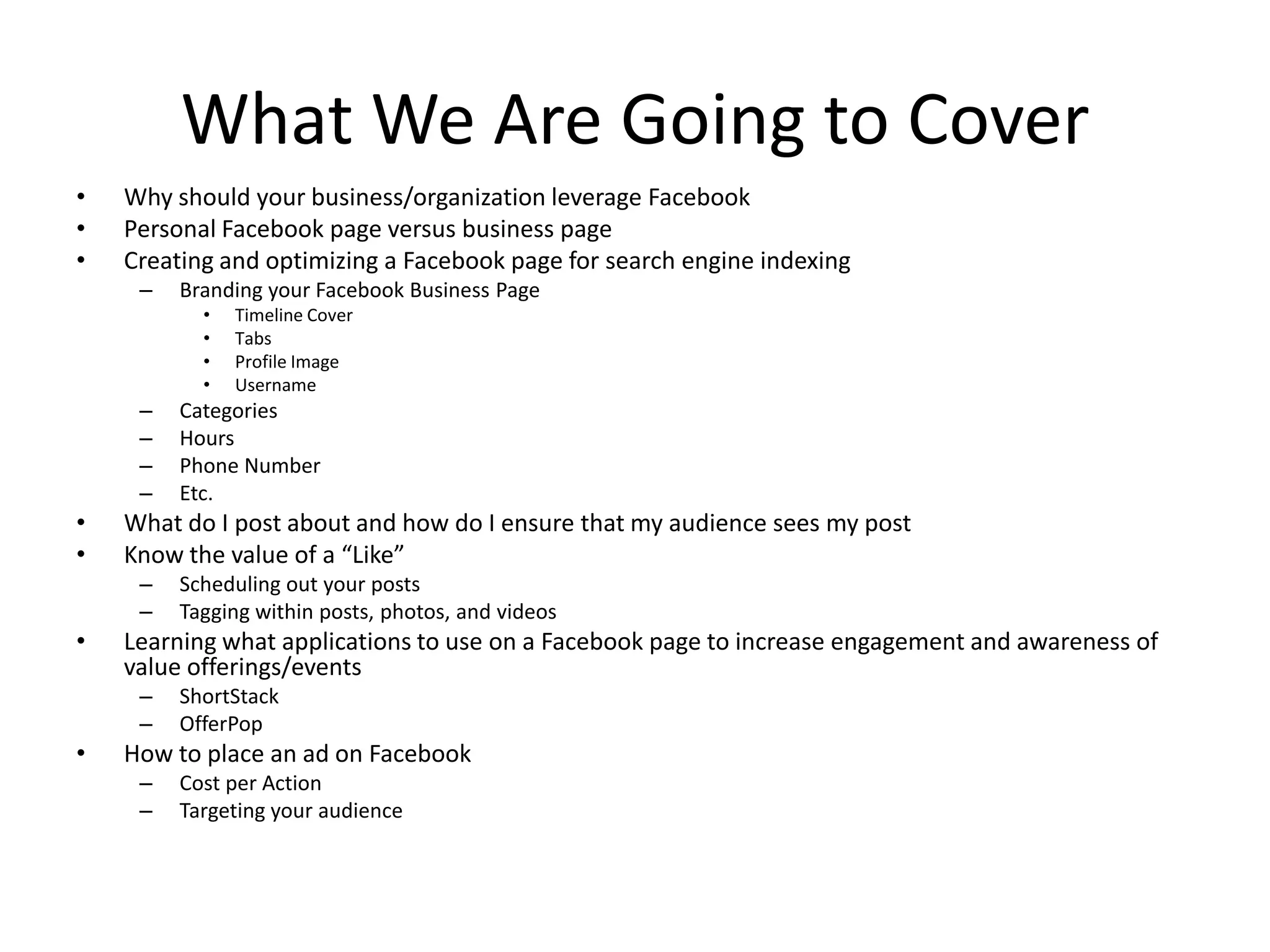 What We Are Going to Cover
• Why should your business/organization leverage Facebook
• Personal Facebook page versus business page
• Creating and optimizing a Facebook page for search engine indexing
– Branding your Facebook Business Page
• Timeline Cover
• Tabs
• Profile Image
• Username
– Categories
– Hours
– Phone Number
– Etc.
• What do I post about and how do I ensure that my audience sees my post
• Know the value of a “Like”
– Scheduling out your posts
– Tagging within posts, photos, and videos
• Learning what applications to use on a Facebook page to increase engagement and awareness of
value offerings/events
– ShortStack
– OfferPop
• How to place an ad on Facebook
– Cost per Action
– Targeting your audience
 