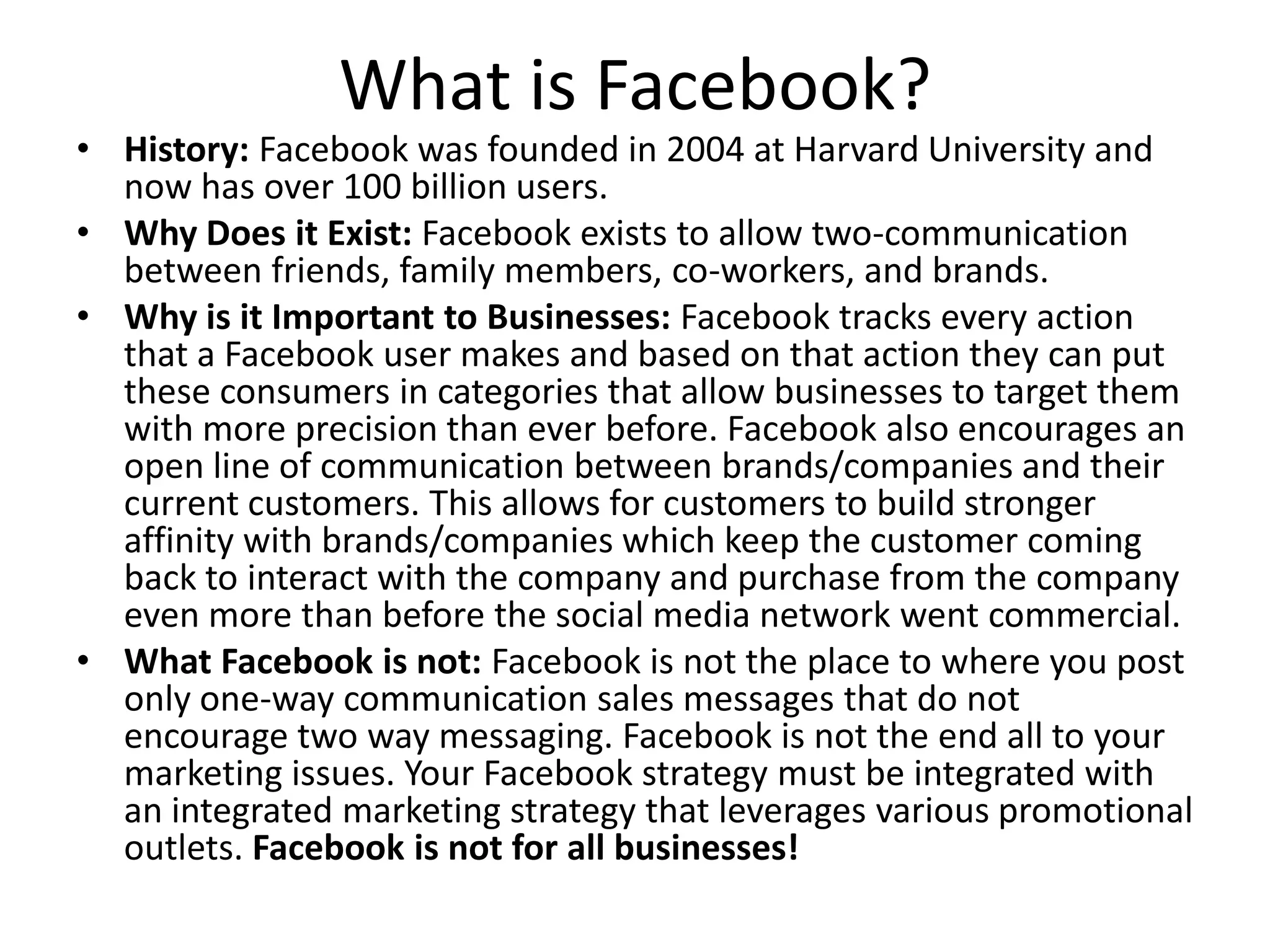 What is Facebook?
• History: Facebook was founded in 2004 at Harvard University and
now has over 100 billion users.
• Why Does it Exist: Facebook exists to allow two-communication
between friends, family members, co-workers, and brands.
• Why is it Important to Businesses: Facebook tracks every action
that a Facebook user makes and based on that action they can put
these consumers in categories that allow businesses to target them
with more precision than ever before. Facebook also encourages an
open line of communication between brands/companies and their
current customers. This allows for customers to build stronger
affinity with brands/companies which keep the customer coming
back to interact with the company and purchase from the company
even more than before the social media network went commercial.
• What Facebook is not: Facebook is not the place to where you post
only one-way communication sales messages that do not
encourage two way messaging. Facebook is not the end all to your
marketing issues. Your Facebook strategy must be integrated with
an integrated marketing strategy that leverages various promotional
outlets. Facebook is not for all businesses!
 