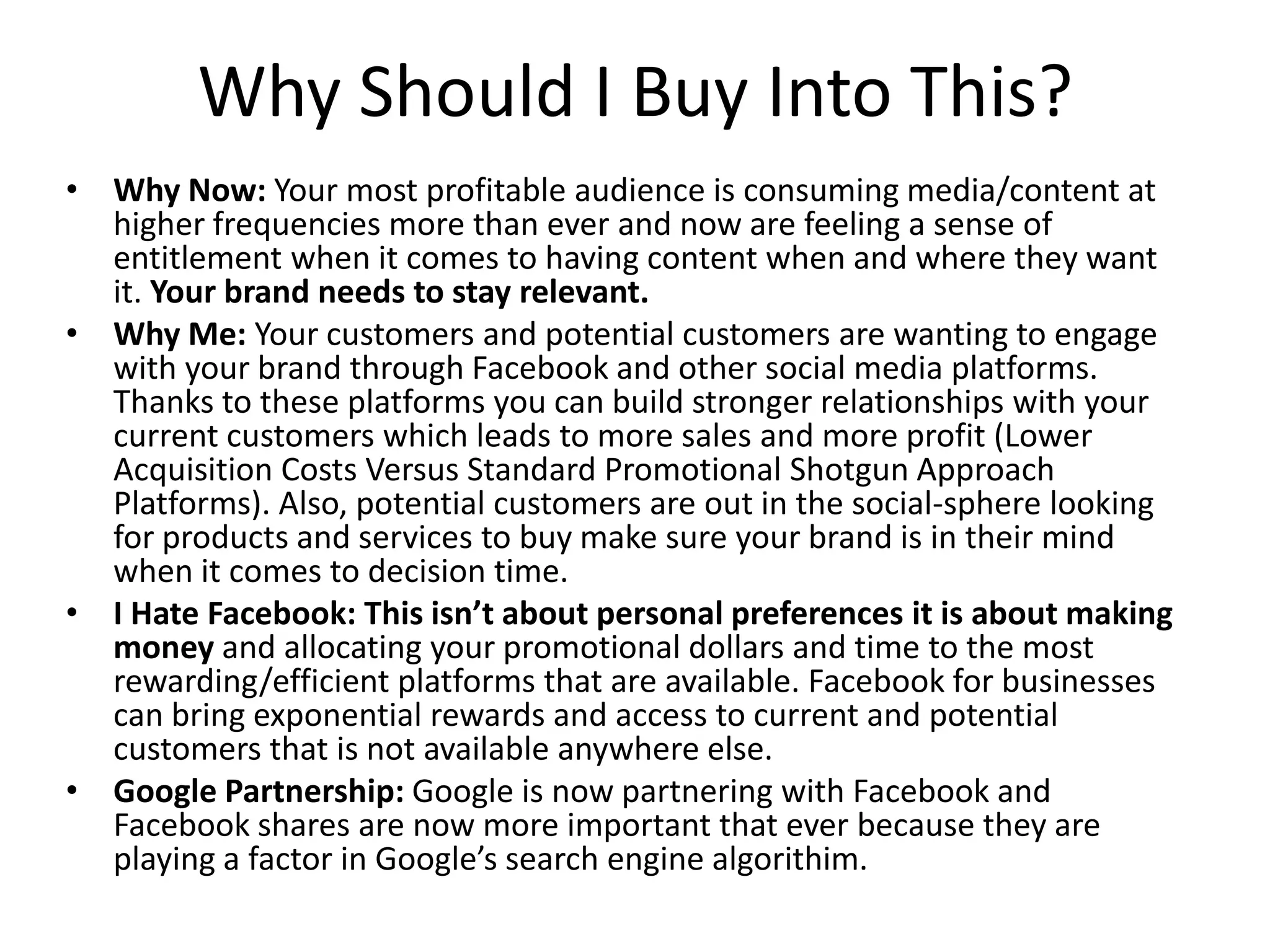 Why Should I Buy Into This?
• Why Now: Your most profitable audience is consuming media/content at
higher frequencies more than ever and now are feeling a sense of
entitlement when it comes to having content when and where they want
it. Your brand needs to stay relevant.
• Why Me: Your customers and potential customers are wanting to engage
with your brand through Facebook and other social media platforms.
Thanks to these platforms you can build stronger relationships with your
current customers which leads to more sales and more profit (Lower
Acquisition Costs Versus Standard Promotional Shotgun Approach
Platforms). Also, potential customers are out in the social-sphere looking
for products and services to buy make sure your brand is in their mind
when it comes to decision time.
• I Hate Facebook: This isn’t about personal preferences it is about making
money and allocating your promotional dollars and time to the most
rewarding/efficient platforms that are available. Facebook for businesses
can bring exponential rewards and access to current and potential
customers that is not available anywhere else.
• Google Partnership: Google is now partnering with Facebook and
Facebook shares are now more important that ever because they are
playing a factor in Google’s search engine algorithim.
 
