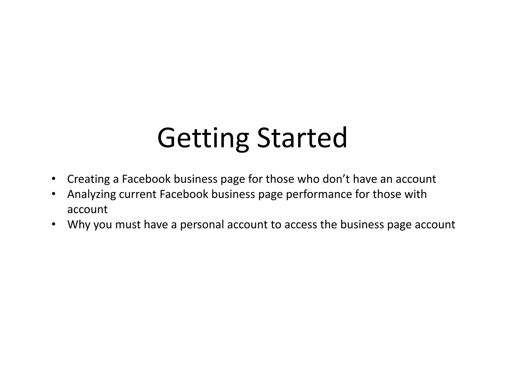 Getting Started
• Creating a Facebook business page for those who don’t have an account
• Analyzing current Facebook business page performance for those with
account
• Why you must have a personal account to access the business page account
 