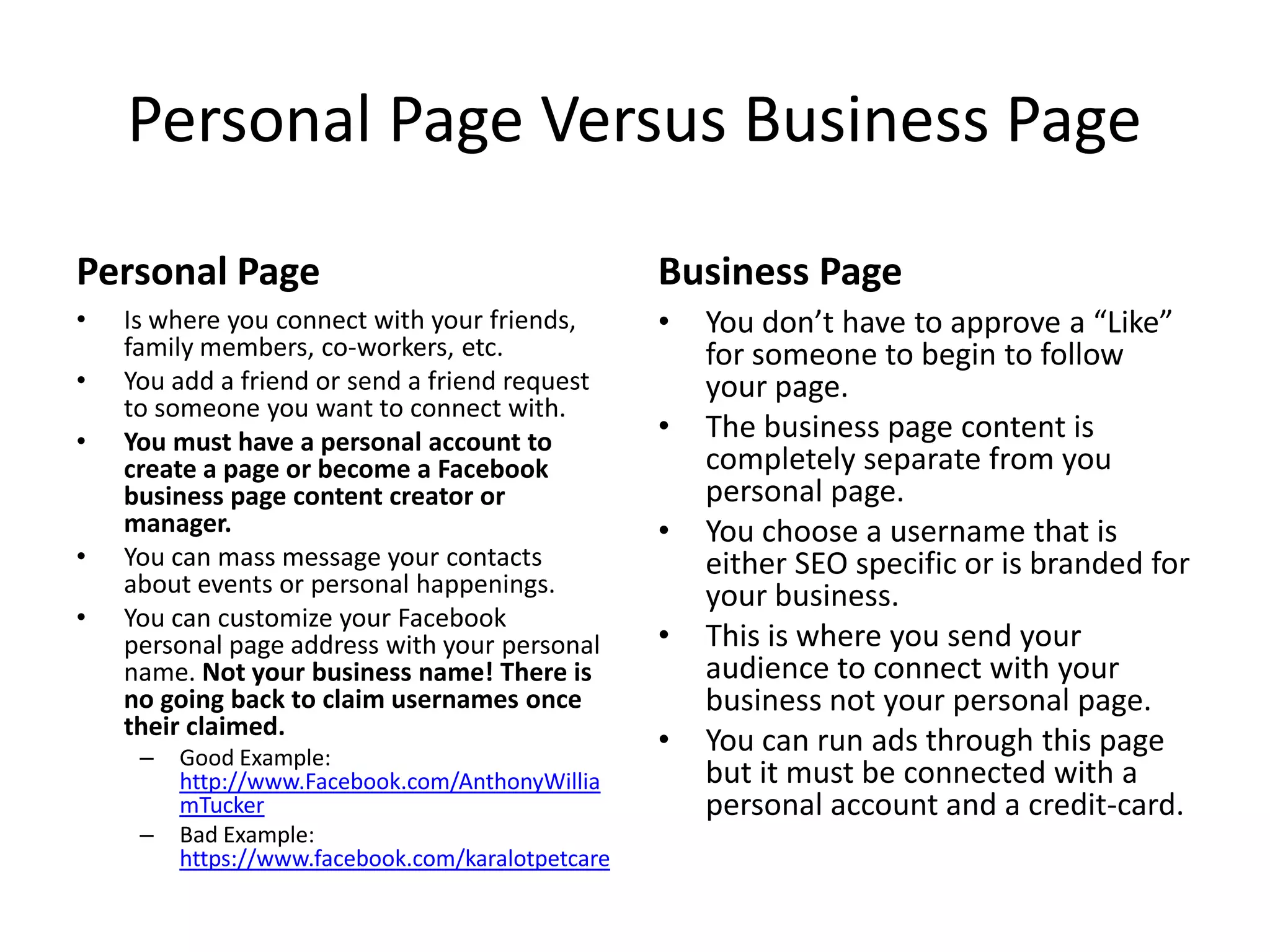 Personal Page Versus Business Page
Personal Page
• Is where you connect with your friends,
family members, co-workers, etc.
• You add a friend or send a friend request
to someone you want to connect with.
• You must have a personal account to
create a page or become a Facebook
business page content creator or
manager.
• You can mass message your contacts
about events or personal happenings.
• You can customize your Facebook
personal page address with your personal
name. Not your business name! There is
no going back to claim usernames once
their claimed.
– Good Example:
http://www.Facebook.com/AnthonyWillia
mTucker
– Bad Example:
https://www.facebook.com/karalotpetcare
Business Page
• You don’t have to approve a “Like”
for someone to begin to follow
your page.
• The business page content is
completely separate from you
personal page.
• You choose a username that is
either SEO specific or is branded for
your business.
• This is where you send your
audience to connect with your
business not your personal page.
• You can run ads through this page
but it must be connected with a
personal account and a credit-card.
 
