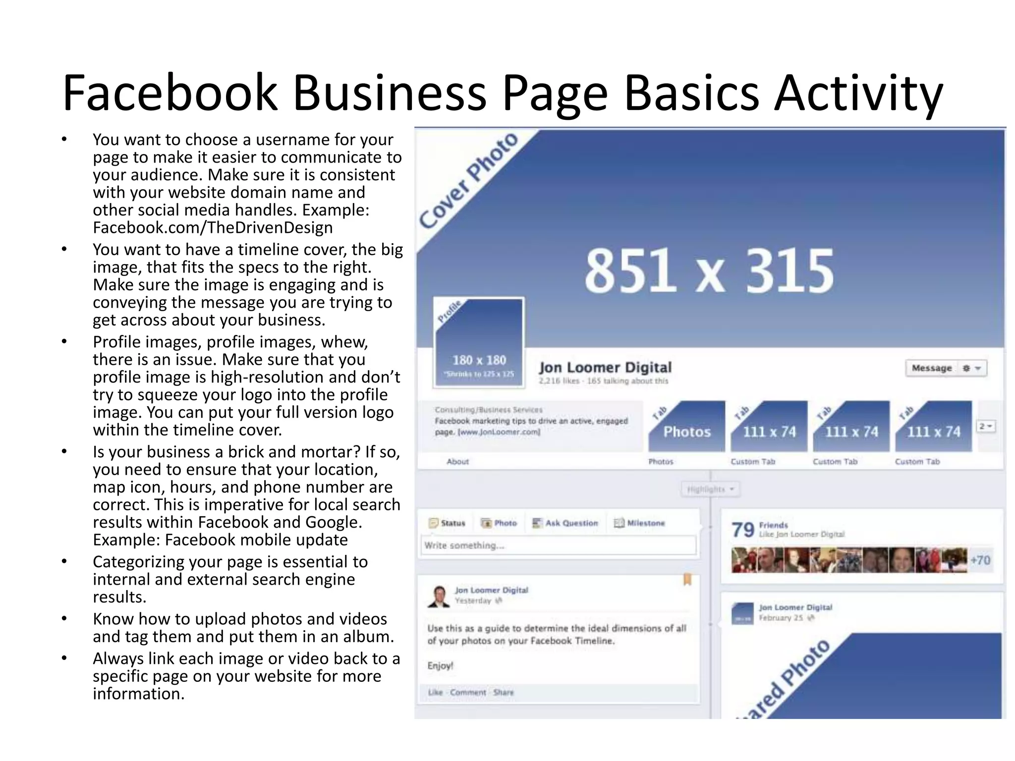 Facebook Business Page Basics Activity
• You want to choose a username for your
page to make it easier to communicate to
your audience. Make sure it is consistent
with your website domain name and
other social media handles. Example:
Facebook.com/TheDrivenDesign
• You want to have a timeline cover, the big
image, that fits the specs to the right.
Make sure the image is engaging and is
conveying the message you are trying to
get across about your business.
• Profile images, profile images, whew,
there is an issue. Make sure that you
profile image is high-resolution and don’t
try to squeeze your logo into the profile
image. You can put your full version logo
within the timeline cover.
• Is your business a brick and mortar? If so,
you need to ensure that your location,
map icon, hours, and phone number are
correct. This is imperative for local search
results within Facebook and Google.
Example: Facebook mobile update
• Categorizing your page is essential to
internal and external search engine
results.
• Know how to upload photos and videos
and tag them and put them in an album.
• Always link each image or video back to a
specific page on your website for more
information.
 