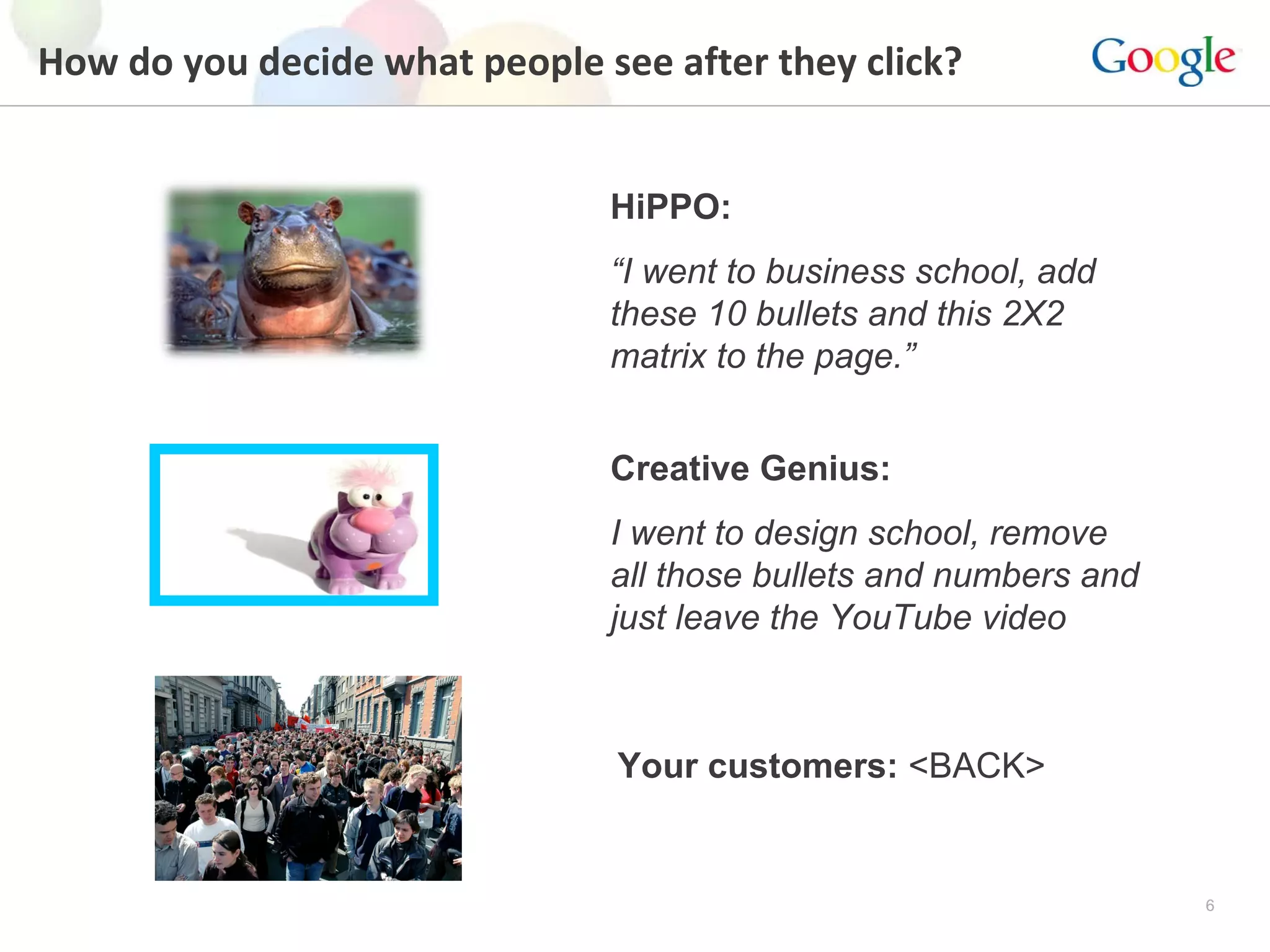 How do you decide what people see after they click? HiPPO:   “ I went to business school, add these 10 bullets and this 2X2 matrix to the page.” Creative Genius:   I went to design school, remove all those bullets and numbers and just leave the YouTube video Your customers:  <BACK> 