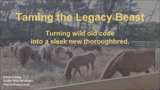 Taming the Legacy Beast 
Turning wild old code 
into a sleek new thoroughbred. 
Chris Laning 
Senior Web Developer 
FineStationery.com 
 