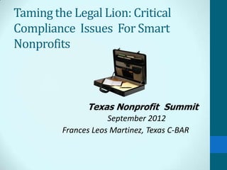 Taming the Legal Lion: Critical
Compliance Issues For Smart
Nonprofits



               Texas Nonprofit Summit
                     September 2012
         Frances Leos Martinez, Texas C-BAR
 