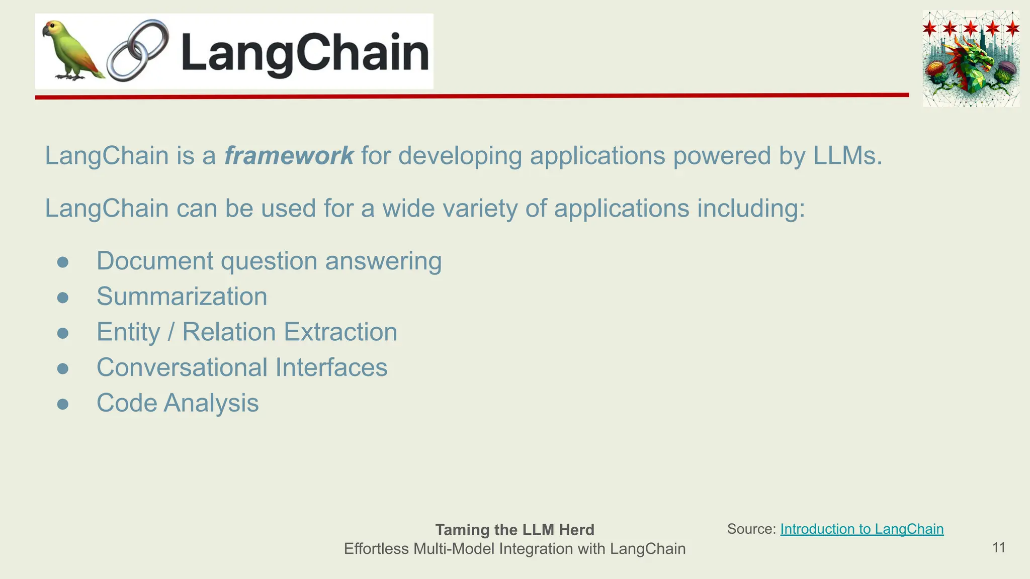 11
Taming the LLM Herd
Effortless Multi-Model Integration with LangChain
Source: Introduction to LangChain
LangChain is a framework for developing applications powered by LLMs.
LangChain can be used for a wide variety of applications including:
● Document question answering
● Summarization
● Entity / Relation Extraction
● Conversational Interfaces
● Code Analysis
 