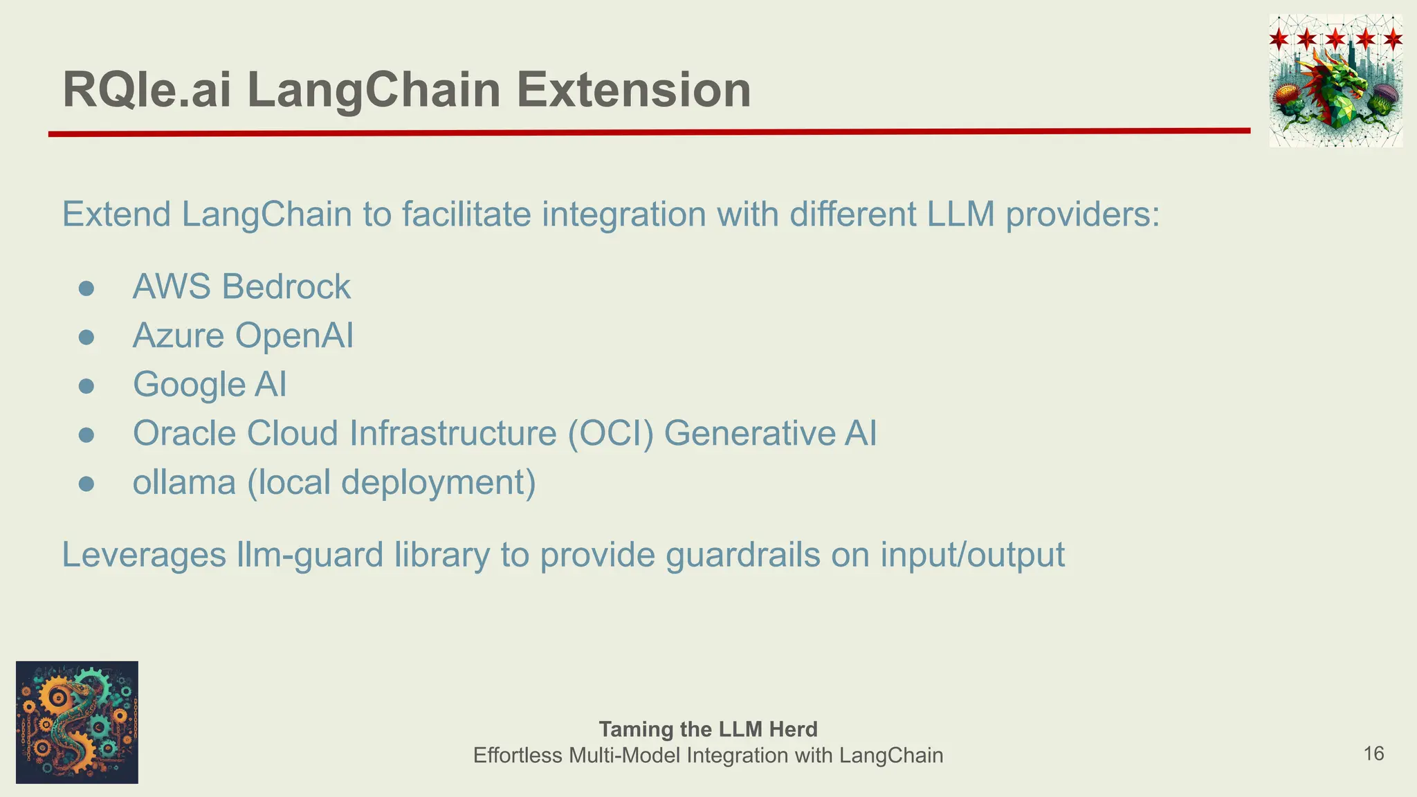 RQle.ai LangChain Extension
Extend LangChain to facilitate integration with different LLM providers:
● AWS Bedrock
● Azure OpenAI
● Google AI
● Oracle Cloud Infrastructure (OCI) Generative AI
● ollama (local deployment)
Leverages llm-guard library to provide guardrails on input/output
16
Taming the LLM Herd
Effortless Multi-Model Integration with LangChain
 