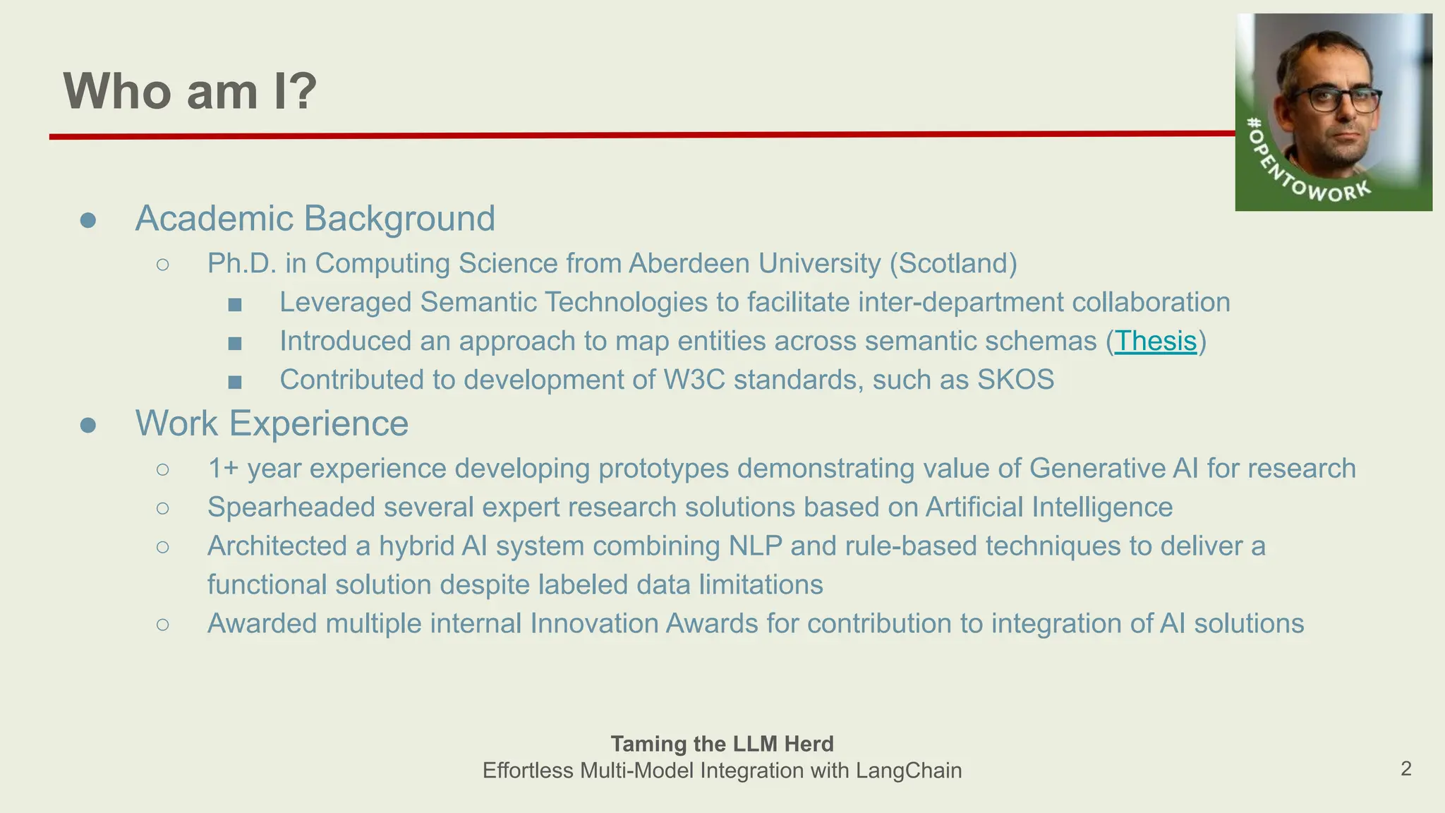 Who am I?
2
● Academic Background
○ Ph.D. in Computing Science from Aberdeen University (Scotland)
■ Leveraged Semantic Technologies to facilitate inter-department collaboration
■ Introduced an approach to map entities across semantic schemas (Thesis)
■ Contributed to development of W3C standards, such as SKOS
● Work Experience
○ 1+ year experience developing prototypes demonstrating value of Generative AI for research
○ Spearheaded several expert research solutions based on Artificial Intelligence
○ Architected a hybrid AI system combining NLP and rule-based techniques to deliver a
functional solution despite labeled data limitations
○ Awarded multiple internal Innovation Awards for contribution to integration of AI solutions
Taming the LLM Herd
Effortless Multi-Model Integration with LangChain
 