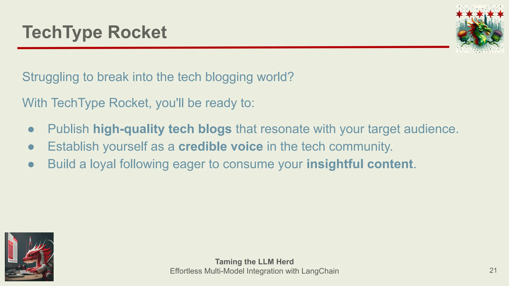 TechType Rocket
Struggling to break into the tech blogging world?
With TechType Rocket, you'll be ready to:
● Publish high-quality tech blogs that resonate with your target audience.
● Establish yourself as a credible voice in the tech community.
● Build a loyal following eager to consume your insightful content.
21
Taming the LLM Herd
Effortless Multi-Model Integration with LangChain
 