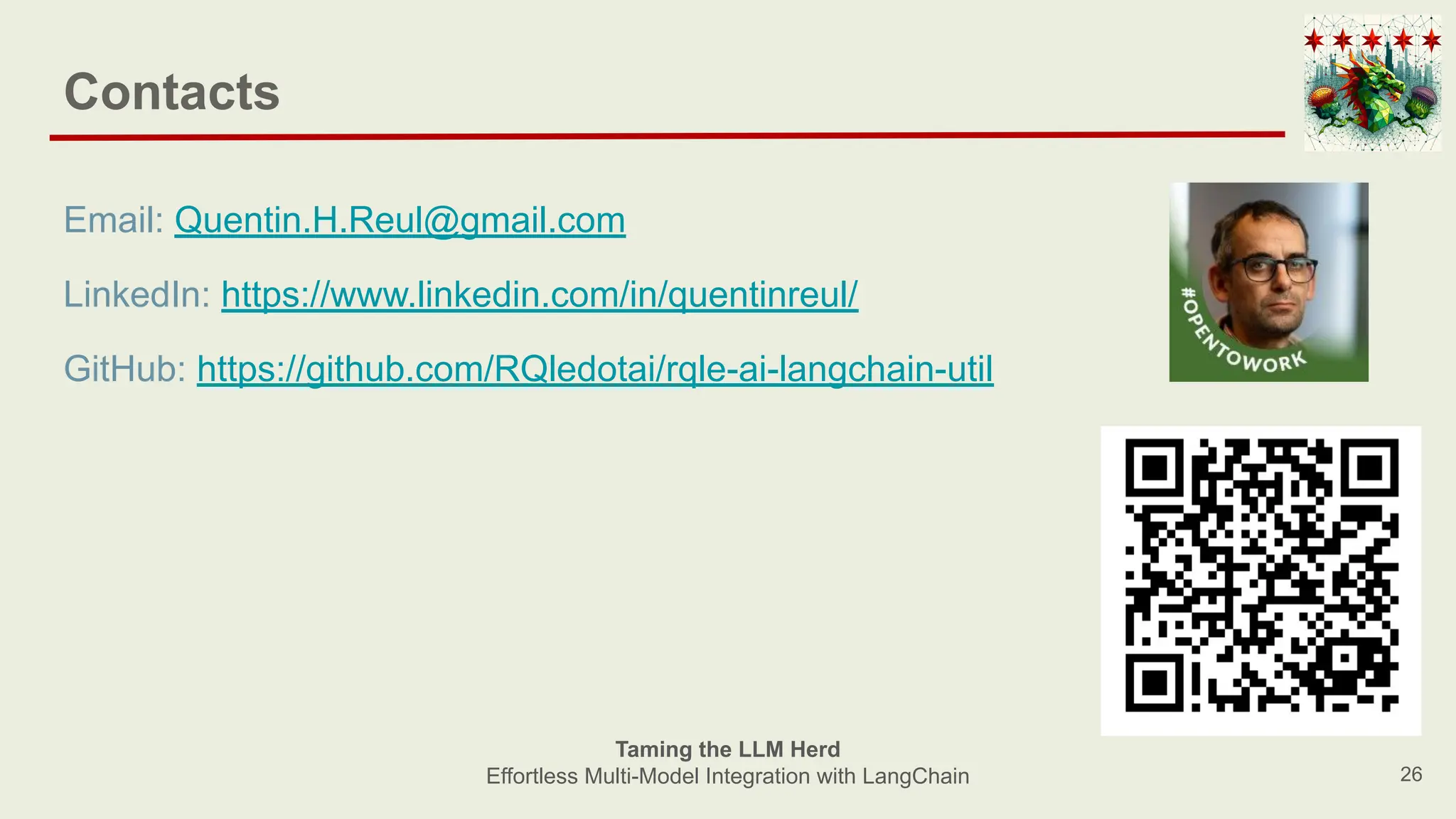 26
Taming the LLM Herd
Effortless Multi-Model Integration with LangChain
Contacts
Email: Quentin.H.Reul@gmail.com
LinkedIn: https://www.linkedin.com/in/quentinreul/
GitHub: https://github.com/RQledotai/rqle-ai-langchain-util
 
