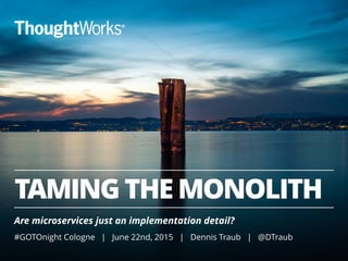 TAMING THE MONOLITH
Are microservices just an implementation detail?
#GOTOnight Cologne | June 22nd, 2015 | Dennis Traub | @DTraub
 