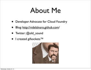 About Me
                    •       Developer Advocate for Cloud Foundry

                    •       Blog: http://videlalvaro.github.com/

                    •       Twitter: @old_sound

                    •       I created gifsockets™




Wednesday, October 24, 12
 