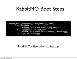 RabbitMQ Boot Steps

               -rabbit_boot_step({msg_store_bitcask_index,
                      [{description,
                           "Bitcask Index for rabbit_msg_store"},
                       {mfa, {application, set_env,
                           [rabbit, msg_store_index_module, ?MODULE]}},
                       {enables, recovery}]}).




                            Modify Conﬁguration at Startup


Wednesday, October 24, 12
 