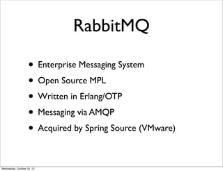 RabbitMQ

                    • Enterprise Messaging System
                    • Open Source MPL
                    • Written in Erlang/OTP
                    • Messaging via AMQP
                    • Acquired by Spring Source (VMware)

Wednesday, October 24, 12
 