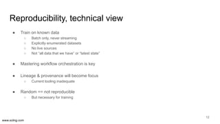 www.scling.com
Reproducibility, technical view
● Train on known data
○ Batch only, never streaming
○ Explicitly enumerated datasets
○ No live sources
○ Not “all data that we have” or “latest state”
● Mastering workflow orchestration is key
● Lineage & provenance will become focus
○ Current tooling inadequate
● Random == not reproducible
○ But necessary for training
12
 