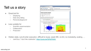 www.scling.com
Tell us a story
● Great tool for
○ Displaying
○ Data story telling
○ Personal playground
● Less suitable for
○ Scientific experimentation
○ Collaboration
○ Production
● Hidden state, out-of-order execution, difficult to reuse, weak IDE, no lint, no modularity, scaling, …
○ Joel Grus: “I don’t like notebooks”, https://youtu.be/7jiPeIFXb6U
3
 
