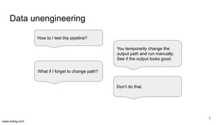 www.scling.com
Data unengineering
9
How to I test the pipeline?
You temporarily change the
output path and run manually.
See if the output looks good.
Don’t do that.
What if I forget to change path?
 