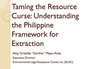 Taming the Resource
Curse: Understanding
the Philippine
Framework for
Extraction
Atty. Grizelda “Gerthie” Mayo-Anda
Executive Director
Environmental Legal Assistance Center,Inc. (ELAC)
 