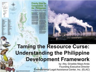 Taming the Resource Curse:
Understanding the Philippine
Development Framework
by: Atty. Grizelda Mayo-Anda
Founding Executive Director
Environmental Legal Assistance Center, Inc. (ELAC)
 