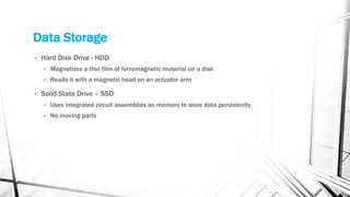 Data Storage
• Hard Disk Drive - HDD
• Magnetizes a thin film of ferromagnetic material on a disk
• Reads it with a magnetic head on an actuator arm
• Solid State Drive – SSD
• Uses integrated circuit assemblies as memory to store data persistently
• No moving parts
 