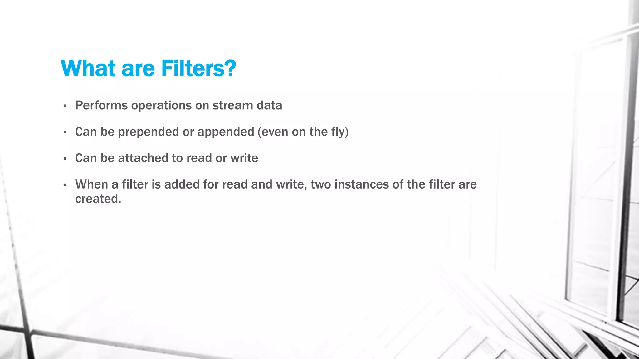 What are Filters?
• Performs operations on stream data
• Can be prepended or appended (even on the fly)
• Can be attached to read or write
• When a filter is added for read and write, two instances of the filter are
created.
 