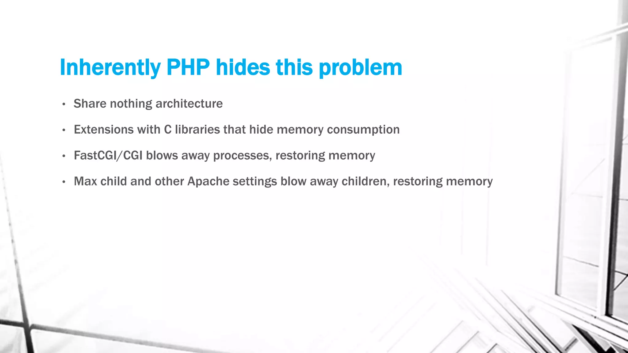 Inherently PHP hides this problem
• Share nothing architecture
• Extensions with C libraries that hide memory consumption
• FastCGI/CGI blows away processes, restoring memory
• Max child and other Apache settings blow away children, restoring memory
 