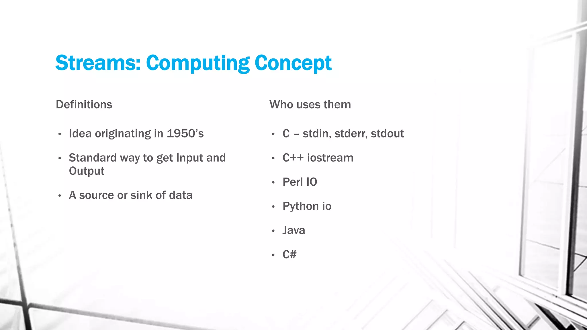 Streams: Computing Concept
Definitions
• Idea originating in 1950’s
• Standard way to get Input and
Output
• A source or sink of data
Who uses them
• C – stdin, stderr, stdout
• C++ iostream
• Perl IO
• Python io
• Java
• C#
 
